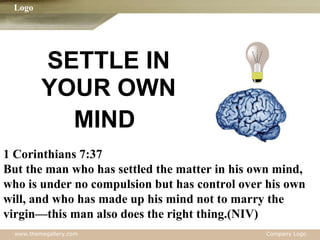 SETTLE IN YOUR OWN MIND   1 Corinthians 7:37 But the man who has settled the matter in his own mind,  who is under no compulsion but has control over his own  will, and who has made up his mind not to marry the  virgin—this man also does the right thing.(NIV) 