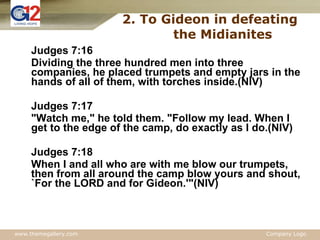 Judges 7:16 Dividing the three hundred men into three companies, he placed trumpets and empty jars in the hands of all of them, with torches inside.(NIV) Judges 7:17 "Watch me," he told them. "Follow my lead. When I get to the edge of the camp, do exactly as I do.(NIV) Judges 7:18 When I and all who are with me blow our trumpets, then from all around the camp blow yours and shout, `For the LORD and for Gideon.'"(NIV) 2. To Gideon in defeating  the Midianites 