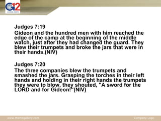 Judges 7:19 Gideon and the hundred men with him reached the edge of the camp at the beginning of the middle watch, just after they had changed the guard. They blew their trumpets and broke the jars that were in their hands.(NIV) Judges 7:20 The three companies blew the trumpets and smashed the jars. Grasping the torches in their left hands and holding in their right hands the trumpets they were to blow, they shouted, "A sword for the LORD and for Gideon!“(NIV) 