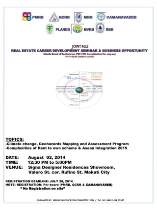 TOPICS: 
-Climate change, Geohazards Mapping and Assessment Program 
-Complexities of Rent to own scheme & Asean Integration 2015 
DATE: August 02, 2014 
TIME: 12:30 PM to 5:00PM 
VENUE: Signa Designer Residences Showroom, 
Valero St. cor. Rufino St. Makati City 
REGISTRATION DEADLINE: JULY 28, 2014 
NOTE: REGISTRATION: Per board (PMRB, QCRB & CAMANAVAREB) 
“ No Registration on site” 
ORGANIZED BY: MBRMLS & EDUCATION COMMITTEE 2014 / Tel : 561 6849 / 244 75547 
