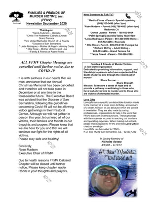 FAMILIES & FRIENDS OF
MURDER VICTIMS, Inc.
(FFMV)
Newsletter September 2020
Thank-you:
*Carol Anderson – Website
*Christ The Redeemer Catholic Church
Grand Terrace
*First United Methodist Church of La Puente
* Diocese of San Bernardino
* Linda Rodriguez – Mother of Angel - Memory Cards
* Ellie Rossi – Mother of David and Lisa
* Family & Friends of Adam Rivera
ALL FFMV Chapter Meetings are
cancelled until further notice, due to
COVID-19
It is with sadness in our hearts that we
must announce that our Annual
Christmas Memorial has been cancelled
and therefore will not take place in
December or at any time in the
foreseeable future. The Executive Board
was advised that the Diocese of San
Bernardino, following the guidelines
concerning Covid-19 will not be allowing
indoor gatherings in their Pastoral
Center. Although we will not gather in
person this year, let us keep all of our
victims, their families and friends in our
thoughts and prayers. Please know that
we are here for you and that we will
continue our fight for the rights of all
victims.
Please stay safe and healthy!
Sincerely,
Rose Madsen
Executive Chair of FFMV
Due to health reasons FFMV Oakland
Chapter will be closed until further
notice. Please keep chapter leader
Robin in your thoughts and prayers.
Need Someone to Talk To?
* Bertha Flores - Parent - Spanish speaking
(909) 200-5499 (after 3pm)
*Rose Madsen – Parent (909) 798-4803 (after 4pm)
Redlands CA
*Donna Lozano - Parent – 760-660-9054
* Palm Springs/Coachella Valley 10am-9pm
*Linda Rodriguez -Parent – 951-369-0010-Home –
951-732-3255 - Riverside
* Ellie Rossi - Parent - 909-810-8133 Yucaipa CA
* Richard McVoy – Adult Sibling –
909-503-5456 – Grand Terrace CA
* Tanya Powell - Parent – 760-596-2292-
Families & Friends of Murder Victims:
A non-profit organization
Dedicated to providing information, support, and
friendship to persons who have experienced the
death of a loved one through the violent act of
murder
Share Sorrow…..
Share Strength
Mission: To restore a sense of hope and to
provide a pathway to well-being to those who
have lost a loved one to murder and to those who
are victims of attempted murder.
Love Gifts
Love gifts are a specific tax deductible donation made
to the memory of a loved one’s birthday, anniversary
of a death, holiday, or just because which are posted
in newsletter. They are also made by caring
professionals, organizations to help in the work that
FFMV does with victims/survivors. These gifts help
with the expenses incurred in reaching out to others
and operating expenses. When making out a check,
please make payable to FFMV and note Love Gift on
check or envelope.
Love Gifts can be mailed to FFMV-
P.O. Box 11222 San Bernardino, Ca. - 92423-1222
In Loving Memory of
Nicholas Acosta
4/13/85 – 9-12/12
 