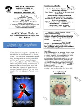 FAMILIES & FRIENDS OF
MURDER VICTIMS, Inc.
(FFMV)
Newsletter September 2021
Thank-you:
*Carol Anderson – Website
*Christ The Redeemer Catholic Church
Grand Terrace
*First United Methodist Church of La Puente
* Diocese of San Bernardino
* Linda Rodriguez – Mother of Angel - Memory Cards
* Ellie Rossi – Mother of David and Lisa
* Family of Beatrice Foster Hatfield
ALL FFMV Chapter Meetings are
still on hold until further notice, due
to COVID-19
In 2007, Congress designated September 25 as
the "National Day of Remembrance for Murder
Victims." This special day gives us the chance to
honor our nation’s murder victims and pray for
surviving family members whose lives were
forever changed by an act of violence. While our
actions today cannot change the horrific past, it
is my hope that our shared efforts will, at the
very least, seek to remind us of the common
bond we share as Americans. Their loss is our
loss, and their pain is our pain. We must never
forget.
Need Someone to Talk To?
* Bertha Flores - Parent - Spanish speaking
(909) 200-5499 (after 3pm)
*Rose Madsen – Parent (909) 798-4803 (after 4pm)
Redlands CA
*Donna Lozano - Parent – 760-660-9054
* Palm Springs/Coachella Valley 10am-9pm
*Linda Rodriguez -Parent – 951-369-0010-Home –
951-732-3255 - Riverside
* Ellie Rossi - Parent - 909-810-8133 Yucaipa CA
* Richard McVoy – Adult Sibling –
909-503-5456 – Grand Terrace CA
* Tanya Powell - Parent – 760-596-2292-
Families & Friends of Murder Victims:
A non-profit organization
Dedicated to providing information, support, and
friendship to persons who have experienced the
death of a loved one through the violent act of
murder
Share Sorrow…..
Share Strength
Mission: To restore a sense of hope and to
provide a pathway to well-being to those who
have lost a loved one to murder and to those who
are victims of attempted murder.
Love Gifts
Love gifts are a specific tax deductible donation made
to the memory of a loved one’s birthday, anniversary
of a death, holiday, or just because which are posted
in newsletter. They are also made by caring
professionals, organizations to help in the work that
FFMV does with victims/survivors. These gifts help
with the expenses incurred in reaching out to others
and operating expenses. When making out a check,
please make payable to FFMV and note Love Gift on
check or envelope.
Love Gifts can be mailed to FFMV-
P.O. Box 11222 San Bernardino, Ca. - 92423-1222
In Loving Memory of
Nicholas Acosta
 