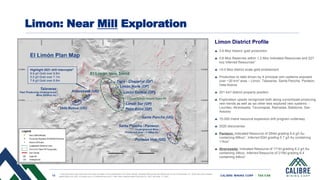 13 CALIBRE MINING CORP | TSX:CXB
Limon District Profile
3.6 Moz historic gold production
0.6 Moz Reserves within 1.2 Moz Indicated Resources and 227
koz Inferred Resources1
>5.0 Moz district scale gold endowment
Production to date driven by 4 principal vein systems exposed
over ~30 km2 area – Limon, Talaveras, Santa Pancha, Panteon,
Veta Nueva
201 km2 district property position
Exploration upside recognized both along current/past producing
vein trends as well as six other less explored vein systems –
Lourdes, Atravesada, Tecomapas, Ramadas, Babilonia, San
Antonio
15,000 metre resource expansion drill program underway
2020 discoveries:
Panteon: Indicated Resource of 254kt grading 8.4 g/t Au
containing 68koz1, Inferred 62kt grading 5.7 g/t Au containing
11koz1
Atravesada: Indicated Resource of 171kt grading 6.2 g/t Au
containing 34koz, Inferred Resource of 215kt grading 6.4
containing 44koz1
Limon: Near Mill Exploration
1. See disclosure and resources and reserve slides in this presentation for further details. Updated Resources and Reserves are as of December 31, 2020 see news release
dated March 29, 2021 on sedar.com or Calibremining.com 2. See news release dated February 23, 2021 and May 11, 2021
Highlight 2021 drill intercepts2
8.9 g/t Gold over 9.8m
5.5 g/t Gold over 7.1m
7.8 g/t Gold over 6.8m
 