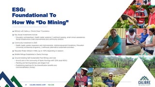 27 CALIBRE MINING CORP | TSX:CXB
27 CALIBRE MINING CORP | TSX:CXB
ESG:
Foundational To
How We “Do Mining”
B2Gold Left Calibre a “World-Class” Foundation
Key Social Investments Include
• Education (scholarships), Health (water systems), Livelihood (sewing, small miners assistance),
Social Infrastructure (road improvements and community centers)
Community Investment in 2020
• Health (water system expansion and improvements, medical equipment donations), Education
(University scholarship programs), Livelihoods (alternative sustainable activities)
Recycled Water Utilized in Mills (up to 100% depending on season)
Wildlife Refuge Established in Santo Domingo
Ground-breaking Self-Sustainable Post-Mining Land Use
• Around and in the community of Santo Domingo with CEN (local NGO)
• Planting and farming bamboo and dragon fruit
• Establishing beehives for bio-diversification benefits and
commercialization (honey)
 