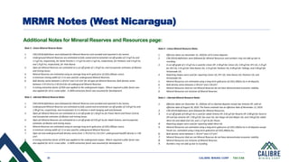 33 CALIBRE MINING CORP | TSX:CXB
Note 2 - Limon Mineral Reserve Notes
1. CIM (2014) definitions were followed for Mineral Reserves and rounded and reported in dry tonnes.
2. Underground Mineral Reserves are estimated at fully costed and incremental cut-off grades of 3.3 g/t Au and
2.2 g/t Au, respectively, for Santa Pancha 1; 3.5 g/t Au and 2.2 g/t Au, respectively, for Panteon; and 2.6 g/t Au
and 1.8 g/t Au, respectively, for Veta Nueva.
3. Open pit Mineral Reserves are estimated at a cut-off grade of 1.24 g/t Au, and incorporate estimates of dilution
and mining losses.
4. Mineral Reserves are estimated using an average long-term gold price of US$1,400 per ounce.
5. A minimum mining width of 1.5 m was used for underground Mineral Reserves.
6. Bulk density varies between 2.30 t/m3 and 2.41 t/m3 for all open pit Mineral Reserves; Bulk density varies
between 2.47 t/m3 to 2.50 t/m3 for all underground Mineral Reserves.
7. A mining extraction factor of 95% was applied to the underground stopes. Where required a pillar factor was
also applied for sill or crown pillar. A 100% extraction factor was assumed for development.
Note 3 - Libertad Mineral Reserve Notes
1. CIM (2014) definitions were followed for Mineral Reserves and rounded and reported in dry tonnes.
2. Underground Mineral Reserves are estimated at fully costed and incremental cut-off grades of 3.05 g/t Au and
1.90 g/t Au, respectively, and incorporates 0.5 m dilution in both hanging wall and footwall.
3. Open pit Mineral Reserves are estimated at a cut-off grade of 1.50 g/t Au for Pavon Norte and Pavon Central,
and incorporate estimates of dilution and mining losses.
4. Open pit Mineral Reserves are estimated at a cut-off grade of 0.92 g/t Au for Jabali Antena, and incorporate
estimates of dilution and mining losses.
5. Mineral Reserves are estimated using an average long-term gold price of US$1,400 per ounce.
6. A minimum mining width of 1.5 m was used for underground Mineral Reserves.
7. Open pit and underground bulk density varies from 1.70 t/m3 to 2.61 t/m3; underground backfill density is 1.00
t/m3.
8. A mining extraction factor of 95% was applied to the underground stopes. Where required a pillar factor was
also applied for sill or crown pillar. A 100% extraction factor was assumed for development.
MRMR Notes (West Nicaragua)
Additional Notes for Mineral Reserves and Resources page:
Note 4 – Limon Mineral Resource Notes
1. Effective dates are December 31, 2020 for all El Limon deposits.
2. CIM (2014) definitions were followed for Mineral Resources and numbers may not add up due to
rounding.
3. A cut-off grade of 1.15 g/t Au is used for Limon OP, 2.40 g/t for Limon UG, 3.05 g/t for SP1 UG, 2.25 g/t
for SP2 UG, 2.41 g/t for Veta Nueva UG, 3.25 g/t for Panteon UG, 0.00 g/t for Tailings, and 2.60 g/t for
Atravesada UG.
4. Reporting shapes were used for reporting Limon UG, SP1 UG, Veta Nueva UG, Panteon UG, and
Atravesada UG.
5. Mineral Resources are estimated using a long-term gold price of US$1,500/oz Au in all deposits.
6. Bulk density varies between 2.30 t/m3 and 2.50 t/m3.
7. Mineral Resources that are not Mineral Reserves do not have demonstrated economic viability.
8. Mineral Resources are inclusive of Mineral Reserves.
Note 5 – Libertad Mineral Resource Notes
1. Effective dates are December 31, 2020 for all La Libertad deposits except San Antonio OP, with an
effective date of August 30, 2020. The Pavon estimate has an effective date of November 12, 2019.
2. CIM (2014) definitions were followed for Mineral Resources.
3. A cut-off grade of 0.85 g/t Au is used for Jabali Antena OP, 0.81 g/t for Rosario OP, 0.80 g/t for Socorro
OP and San Antonio OP, 2.90 g/t for San Juan UG, San Diego UG and Mojon UG, and 2.84 g/t for Jabali
West UG and Jabali East UG, and 1.17 g/t Au for Pavon.
4. Reporting shapes were used for reporting Jabali West UG.
5. Mineral Resources are estimated using a long-term gold price of US$1,500/oz Au in all deposits except
Pavón Sur, estimated using a long-term gold price of US$1,400/oz Au.
6. Bulk density varies between 1.70 t/m3 and 2.57 t/m3.
7. Mineral Resources that are not Mineral Reserves do not have demonstrated economic viability.
8. Mineral Resources are inclusive of Mineral Reserves.
9. Numbers may not add up due to rounding.
 