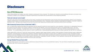 35 CALIBRE MINING CORP | TSX:CXB
Disclosure
Non-IFRS Measures
Calibre Mining believes that investors use certain indicators to assess gold mining companies. The indicators are intended to provide additional information and should not be
considered in isolation or as a substitute for measures of performance in accordance with the International Financial Reporting Standards.
Total cash costs per ounce of gold
Total cash costs include mine site operating costs such as mining, processing and local administrative costs (including stock-based compensation related to mine operations),
royalties, production taxes, mine standby costs and current inventory write downs, if any. Production costs are exclusive of depreciation and depletion, reclamation, capital and
exploration costs. Total cash costs per gold ounce are net of by-product silver sales and are divided by gold ounces sold to arrive at a per ounce figure.
All-In Sustaining Costs per Ounce of Gold Sold (“AISC”)
AISC is a performance measure that reflects the expenditures that are required to produce an ounce of gold from current operations. While there is no standardized meaning of
the measure across the industry, the Company’s definition is derived from the definition, as set out by the World Gold Council in its guidance dated June 27, 2013 and
November 16, 2018, respectively. The World Gold Council is a non-regulatory, non-profit organization established in 1987 whose members include global senior mining
companies. The Company believes that this measure is useful to external users in assessing operating performance and the ability to generate free cash flow from operations.
Calibre defines AISC as the sum of Total Cash Costs (per above), sustaining capital (capital required to maintain current operations at existing production levels), capital lease
repayments, corporate general and administrative expenses, exploration expenditures designed to increase resource confidence at producing mines, amortization of asset
retirement costs and rehabilitation accretion related to current operations. AISC excludes capital expenditures for significant improvements at existing operations deemed to be
expansionary in nature, exploration and evaluation related to resource growth, rehabilitation accretion not related to current operations, financing costs, debt repayments, and
taxes. Total AISC is divided by gold ounces sold to arrive at a per ounce figure.
Average Realized Price per Ounce Sold
Average realized price per ounce sold is a common performance measure that does not have any standardized meaning. The most directly comparable measure prepared in
accordance with IFRS is revenue from gold sales
 