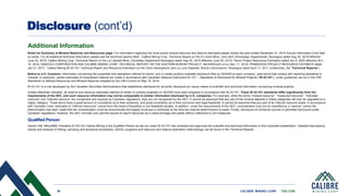 36 CALIBRE MINING CORP | TSX:CXB
Disclosure (cont’d)
Additional Information
Notes for Summary of Mineral Reserves and Resources page: For information regarding the most recent mineral resource and reserve estimates please review the year ended December 31, 2019 Annual Information Form filed
on sedar. For all additional technical information please see the technical reports titled: Calibre Mining Corp. Technical Report on the El Limon Mine, Leon and Chinandego Departments, Nicaragua dated Aug 30, 2019 effective
June 30, 2019, Calibre Mining Corp. Technical Report on the La Libertad Mine, Chontales Department Nicaragua dated Aug 30, 2019 effective June 30, 2019, Pavon Project Resources Estimation dated Jan 9, 2020 effective NOV.
12, 2019, IAMGOLD CORPORATION AND CALIBRE MINING CORP. TECHNICAL REPORT ON THE EASTERN BOROSI PROJECT, NICARAGUA DATED MAY 11, 2018, PRIMAVERA PROJECT RESOURCE ESTIMATE dated
Jan 31, 2017, Calibre Mining NI 43-101 Technical Report and Resource Estimation on the Cerro Aeuropeurto and La Luna Deposits, Borosi Concessions, Nicaragua dated April 11, 2011 (collectively, the “Technical Reports”).
Notice to U.S. Investors: Information concerning the properties and operations referred to herein, and in certain publicly available disclosure filed on SEDAR by each company, uses terms that comply with reporting standards in
Canada. In particular, certain estimates of mineralized material are made in accordance with Canadian National Instrument 43-101 – Standards of Disclosure for Mineral Projects (“NI 43-101”), under guidelines set out in the CIM
Standards on Mineral Resources and Mineral Reserves adopted by the CIM Council on May 10, 2014.
NI 43-101 is a rule developed by the Canadian Securities Administrators that establishes standards for all public disclosure an issuer makes of scientific and technical information concerning mineral projects.
Unless otherwise indicated, all reserve and resource estimates referred to herein or publicly available on SEDAR have been prepared in accordance with NI 43-101. These NI 43-101 standards differ significantly from the
requirements of the SEC, and such resource information may not be comparable to similar information disclosed by U.S. companies. For example, while the terms “mineral resource”, “measured resource”, “indicated
resource” and “inferred resource” are recognized and required by Canadian regulations, they are not recognized by the SEC. It cannot be assumed that any part of the mineral deposits in these categories will ever be upgraded to a
higher category. These terms have a great amount of uncertainty as to their existence, and great uncertainty as to their economic and legal feasibility. It cannot be assumed that any part of an inferred resource exists. In accordance
with Canadian rules, estimates of “inferred resources” cannot form the basis of feasibility or pre-feasibility studies. In addition, under the requirements of the SEC, mineralization may not be classified as a “reserve” unless the
determination has been made that the mineralization could be economically and legally produced or extracted at the time the reserve determination is made. Finally, disclosure of contained ounces is permitted disclosure under
Canadian regulations, however, the SEC normally only permits issuers to report resources as in place tonnage and grade without reference to unit measures.
Qualified Person
Darren Hall, MAusIMM, President & CEO for Calibre Mining is the Qualified Person as set out under NI 43-101 has reviewed and approved the scientific and technical information in this corporate presentation. Detailed descriptions,
results and analysis of drilling, sampling and analytical procedures, QA/QC programs and resource and reserve estimation methodology can be found in the Technical Reports.
 
