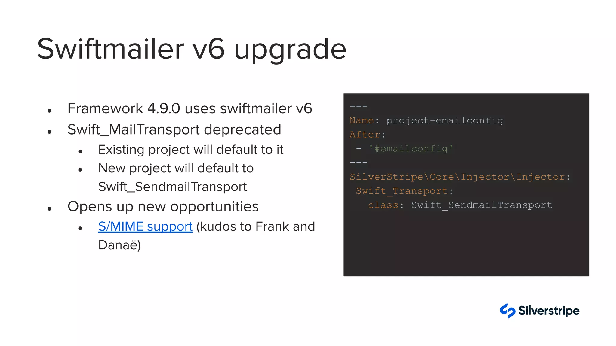 Swiftmailer v6 upgrade
● Framework 4.9.0 uses swiftmailer v6
● Swift_MailTransport deprecated
● Existing project will default to it
● New project will default to
Swift_SendmailTransport
● Opens up new opportunities
● S/MIME support (kudos to Frank and
Danaë)
---
Name: project-emailconfig
After:
- '#emailconfig'
---
SilverStripeCoreInjectorInjector:
Swift_Transport:
class: Swift_SendmailTransport
 