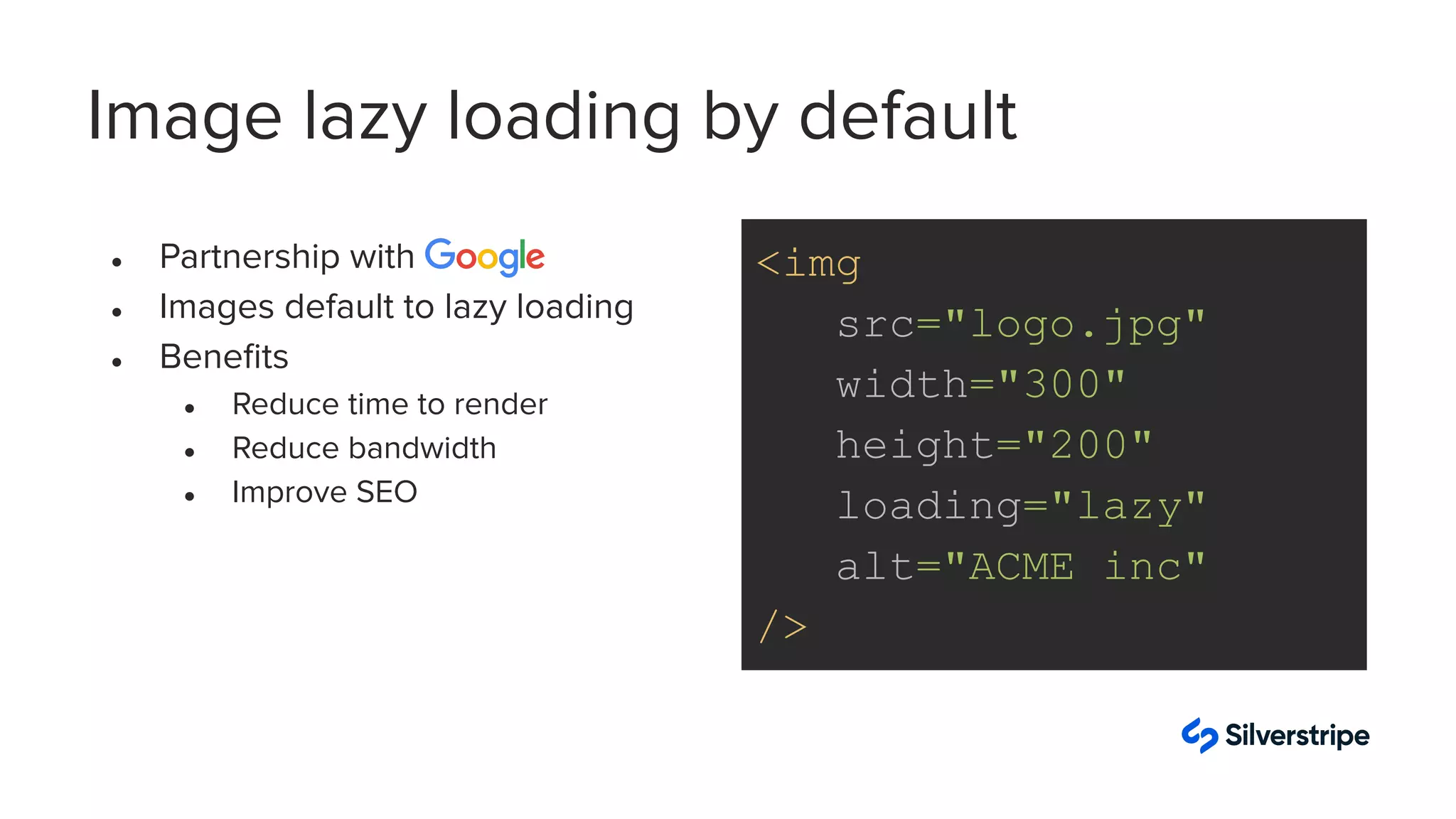 Image lazy loading by default
● Partnership with
● Images default to lazy loading
● Beneﬁts
● Reduce time to render
● Reduce bandwidth
● Improve SEO
<img
src="logo.jpg"
width="300"
height="200"
loading="lazy"
alt="ACME inc"
/>
 
