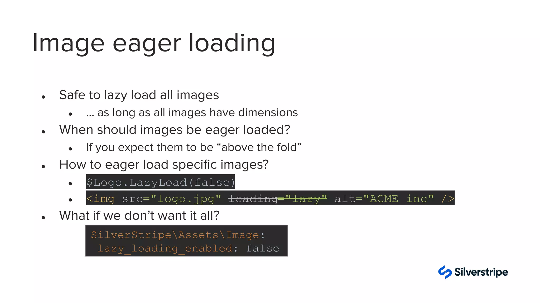 Image eager loading
● Safe to lazy load all images
● … as long as all images have dimensions
● When should images be eager loaded?
● If you expect them to be “above the fold”
● How to eager load speciﬁc images?
● $Logo.LazyLoad(false)
● <img src="logo.jpg" loading="lazy" alt="ACME inc" />
● What if we don’t want it all?
SilverStripeAssetsImage:
lazy_loading_enabled: false
 