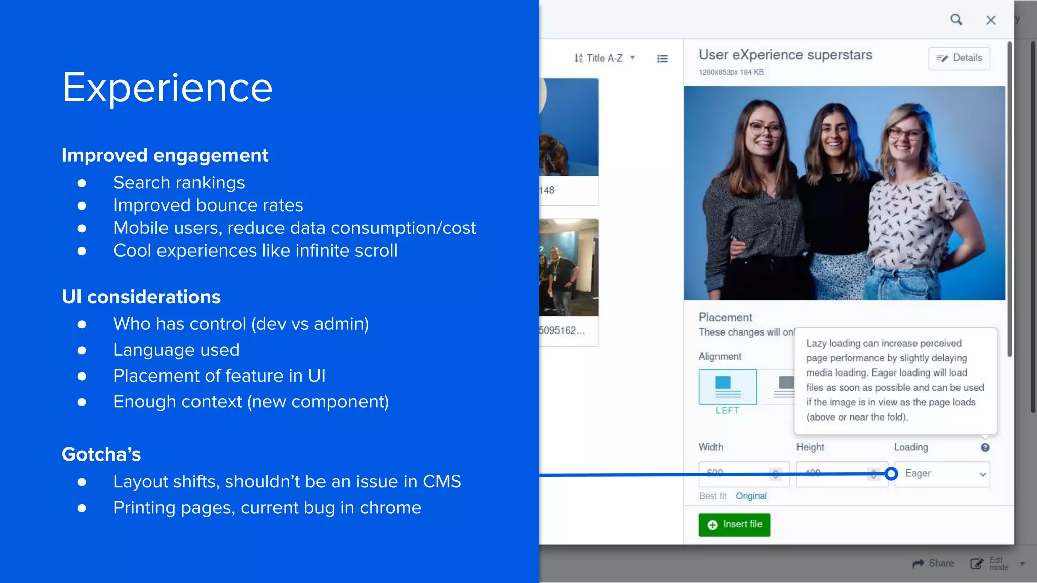 Experience
Improved engagement
● Search rankings
● Improved bounce rates
● Mobile users, reduce data consumption/cost
● Cool experiences like inﬁnite scroll
UI considerations
● Who has control (dev vs admin)
● Language used
● Placement of feature in UI
● Enough context (new component)
Gotcha’s
● Layout shifts, shouldn’t be an issue in CMS
● Printing pages, current bug in chrome
 
