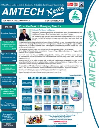 SEPTEMBER 2022
AN ISO 9001 : 2015 COMPANY
Official News Letter of Amtech Electronics (India) Ltd., Gandhinagar, Gujarat (India)
From the Desk of Managing Director
Inside
Training Calendar
Page 2
Appl. Case Study
Page 4
Monocable rope way
Amtech Power
Page 5
Product Overview
Page 6
NextGen Solutions for
Pulp and Paper Plant
Presence
Across the Nation
Page 8
Piyush Patel (M.D.)
Techno-Talk
Page 3
Speed Control Of VFD
Driven Motors
Customer’s Voice
Page 7
One positive
thought in you
can change
your whole life
DECS 150
with motorized Variac
Motor Control
Active Static VAR Compensator
AXPERT-EAZY+ AXPERT-VT 240S AXPERT-HIVERT MVD AXPERT-OPTI TORQUE
ACTIVE HARMONIC FILTER ACTIVE FRONT END CONVERTER STATCON: MULTI-FUNCTIONAL
ACTIVE STATIC VAR COMPENSATOR
TRACTION DRIVE WIND POWER CONVERTER HIGH VOLTAGE POWER SUPPLY
AN ISO 9001 : 2015 COMPANY
WIDEBAND HARMONIC FILTER
AXPERT-EAZY mini
MACHINE AUTOMATION LINE AUTOMATION PLANT AUTOMATION NETWORKING AUTOMATION
AXPERT-OPTI POWER SERIES
POWER CONTROLLER
Wideband Harmonic Filter
- Amtech Family
Happy NAVRATRI
Let us pray that the divine blessings of Goddess Durga
bring you eternal peace and happiness,
That they protect you from all
wrongdoing, and grant you all your wishes!
to you and your family!
Estimate The Enemy Intelligence
Here is the story which everyone of us may have heard. There was a man who
used to sell the caps. Once he was going to a town to sell the caps.
On the way he was tired and slept under a tree. When he woke up he found that
the bag in which he had kept the caps was empty, there was not a single cap
there!
He was surprised and started looking here and there. Suddenly he saw monkeys on the tree under
which he was sleeping. The monkeys were wearing his caps. Initially he tried to get the caps back from
the monkeys, by throwing stones at them. The monkeys in return started throwing fruits at him. Then
an idea came to his mind.
The cap seller looked at them, took the cap from his own head and threw it on the ground.
To his delight he found that monkeys also did the same thing and threw their caps on the ground. He
collected all the caps and went away.
Few years passed by. He used to tell this story about the monkeys to his son. When his son grew up,
he handed over the cap business to him. Once while his son was going to the town, same thing
happened to him.
When he got out of his sleep, under a tree, he saw that the monkeys are wearing the caps. But he
remembered his father's story. He looked at the monkeys and threw his cap on the ground. But he was
surprised to see that monkeys did not throw their caps on the ground!
He asked them “My father had told me that you will throw your caps, when I throw mine. Why you
didn't?” “We also have our father! We also have heard stories from them!”, replied the monkeys.
Never underestimate your opponent, he may also learn from the experience.
Always have alternate plans; the same trick may not work every time.
Sandeep Paper
Mills (P) Limited.
 