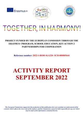 PROJECT FUNDED BY THE EUROPEAN COMISSION THROUGH THE
ERASMUS+ PROGRAM, SCHOOL EDUCATION, KEY ACTION 2
PARTNERSHIPS FOR COOPERATION
Reference number: 2022-1-RO01-KA220- SCH-000085644
ACTIVITY REPORT
SEPTEMBER 2022
The European Commission support for the production of this publication does not constitute an endorsement of the
contents which reflects the views only of the authors, and the Commission cannot be held responsible for any use which
may be made of the information contained therein.
 