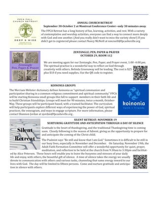 SILENT RETREAT: NOVEMBER 19
NURTURING GRATITUDE AND ANTICIPATION THROUGH A DAY OF SILENCE
Gratitude is the heart of thanksgiving, and the traditional Thanksgiving time is coming
soon. Closely following is the season of Advent, giving us the opportunity to prepare for
and anticipate the coming of the Christ child.
The Psalmist says “Be still and know that I am God.” Sometimes it is difficult to be still in
our busy lives, especially in November and December. On Saturday, November 19th, the
Adult Faith Formation Committee will offer a wonderful opportunity for quiet, prayer,
meditation, and reflection to be held at the church from 9:30am to 3:30pm and facilitat-
ed by Alice Petersen. These hours will enable you to leave the busyness and stresses of your daily
life and enjoy, with others, the beautiful gift of silence. A time of silence takes the energy we usually
devote to communication with others and various tasks, channeling that same energy inward to our
lives with God. The day will be limited to fifteen persons. Come and nurture gratitude and anticipa-
tion in silence with others.
ZENTANGLE; PEN, PAPER & PRAYER
OCTOBER 29, ROOM 112
We are meeting again for our Zentangle; Pen, Paper, and Prayer event, 1:00 -4:00 pm.
The spiritual practice is a wonderful way to reflect on God through
creativity with others. Belinda Greenaway will be leading. The cost is $25
plus $10 if you need supplies. Use the QR code to register.
ANNUAL CHURCH RETREAT
September 30-October 2 at Montreat Conference Center--only 30 minutes away.
The FPCA Retreat has a long history of fun, learning, activities, and rest. With a variety
of contemplative and worship activities, everyone can find a way to connect more deeply
with God and one another. (And you really don’t want to miss the variety show!) If you
didn’t get to registered please contact Nancy McNeill at nmcneill@fpcasheville.org
KOINONIA GROUPS
The Merriam Webster dictionary defines koinonia as “spiritual communion and
participative sharing in a common religious commitment and spiritual community.” FPCA
will be starting Koinonia small groups this fall to support members in their faith life and
to build Christian friendships. Groups will meet for 90 minutes, twice a month, October-
May. These groups will be participant based, with a trained facilitator. The curriculum
will help participants explore different ways of experiencing the power of God, spiritual
practices, the enneagram, and ways to engage scripture. For more information, please
contact Shannon Jordan at sjordan@fpcasheville.org .
 