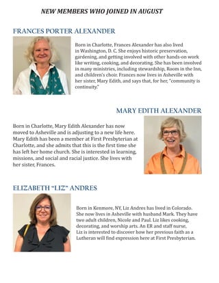 FRANCES PORTER ALEXANDER
MARY EDITH ALEXANDER
ELIZABETH “LIZ” ANDRES
NEW MEMBERS WHO JOINED IN AUGUST
Born in Charlotte, Frances Alexander has also lived
in Washington, D. C. She enjoys historic preservation,
gardening, and getting involved with other hands-on work
like writing, cooking, and decorating. She has been involved
in many ministries, including stewardship, Room in the Inn,
and children’s choir. Frances now lives in Asheville with
her sister, Mary Edith, and says that, for her, “community is
continuity.”
Born in Charlotte, Mary Edith Alexander has now
moved to Asheville and is adjusting to a new life here.
Mary Edith has been a member at First Presbyterian at
Charlotte, and she admits that this is the first time she
has left her home church. She is interested in learning,
missions, and social and racial justice. She lives with
her sister, Frances.
Born in Kenmore, NY, Liz Andres has lived in Colorado.
She now lives in Asheville with husband Mark. They have
two adult children, Nicole and Paul. Liz likes cooking,
decorating, and worship arts. An ER and staff nurse,
Liz is interested to discover how her previous faith as a
Lutheran will find expression here at First Presbyterian.
 