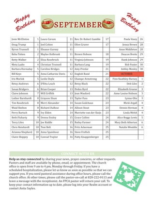 Happy
Birthday
Happy
Birthday
Help us stay connected by sharing your news, prayer concerns, or other requests.
Pastors and staff are available by phone, email, or appointment. The church
office is open from 9 am to 4 pm, Monday through Friday. If you have a
scheduled hospitalization, please let us know as soon as possible so that we can
support you. If you need pastoral assistance during office hours, please call the
church office. At other times, please call the pastor-on-call at 828-222-0113 and
leave a message with the receptionist. An FPCA pastor will return your call. To
keep your contact information up to date, please log into your Realm account or
contact Anita Sayles.
Josie McClinton 1 Laura Carson 11 Rev. Dr. Robert Gamble 17 Paula Vasey 26
Doug Trump 1 Joel Cohen 11 Olive Gruver 17 Jenna Brown 28
Byron Trunnell 1 Eleanor Gurney 11 Phil Barnett 18 Anne Middleton 28
Reba Totten 2 Maylee Holbrook 11 Brown Hobson 18 Deacon Breite 29
Betty Walker 2 Eliza Rosebrock 11 Virginia Johnson 19 Hank Johnson 29
Meta Laabs 4 Christian Trunnell 11 Barbara Lang 19 Bob Foster 30
Barbara Hornaday 5 Caroline Bridges 12 Amy Preslar 21 Ashley Mosley 30
Bill Keys 5 Anna Catharine Davis 12 English Rand 21 OCTOBER
Iris Morlok 5 Leslie Doyle 12 Champe Armstrong 22 Finn Keathley-Barney 1
Betsy Andrews 6 D'Etta Leach 12 Betsy Black 22 Deb Liles 2
Susan Bridgers 6 Brian Cooper 13 Peden Byrd 22 Elizabeth Greene 3
Claire Johnson 7 Will Griffith 13 Jean Wauford 22 Anne Louise Hobson 3
Luther Barnhardt 8 Grayson Sloan 13 Taylor Foss 23 Lynne Olin 3
Tim Rosebrock 8 Merri Alexander 14 Susan Godchaux 23 Micki Argall 4
Waid Shelton 8 Richard DuBose 14 Allison Stout 23 Dennis Herman 4
Perry Bartsch 9 Ivy Elden 14 Marriette van der Sluijs 23 Linda Welsh 4
Beth Fluharty 9 Donna Ensley 15 Grace Collins 24 Alice Boggs Lentz 5
Terry Liles 10 Joe Riddle 15 Bailey Farmer 24 Mary Beth Atherton 6
Chris Reinhardt 10 Tom Belt 16 Fritz Ackerman 25 Natalie Womble 6
Arianna Shepherd 10 Anna Spainhour 16 Steve Frellick 25
Claire Shippey 10 Conrad Traylor 16 Patty Knappenberger 25
CONNECT WITH US
 