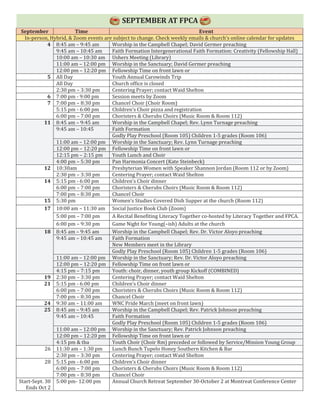 SEPTEMBER AT FPCA
September Time Event
In-person, Hybrid, & Zoom events are subject to change. Check weekly emails & church’s online calendar for updates
4 8:45 am – 9:45 am Worship in the Campbell Chapel; David Germer preaching
9:45 am – 10:45 am Faith Formation Intergenerational Faith Formation: Creativity (Fellowship Hall)
10:00 am – 10:30 am Ushers Meeting (Library)
11:00 am – 12:00 pm Worship in the Sanctuary; David Germer preaching
12:00 pm – 12:20 pm Fellowship Time on front lawn or
5 All Day Youth Annual Carowinds Trip
All Day Church office is closed
2:30 pm – 3:30 pm Centering Prayer; contact Waid Shelton
6 7:00 pm - 9:00 pm Session meets by Zoom
7 7:00 pm – 8:30 pm Chancel Choir (Choir Room)
5:15 pm - 6:00 pm Children’s Choir pizza and registration
6:00 pm – 7:00 pm Choristers & Cherubs Choirs (Music Room & Room 112)
11 8:45 am – 9:45 am Worship in the Campbell Chapel; Rev. Lynn Turnage preaching
9:45 am – 10:45 Faith Formation
Godly Play Preschool (Room 105) Children 1-5 grades (Room 106)
11:00 am – 12:00 pm Worship in the Sanctuary; Rev. Lynn Turnage preaching
12:00 pm – 12:20 pm Fellowship Time on front lawn or
12:15 pm – 2:15 pm Youth Lunch and Choir
4:00 pm – 5:30 pm Pan Harmonia Concert (Kate Steinbeck)
12 10:30am Presbyterian Women with Speaker Shannon Jordan (Room 112 or by Zoom)
2:30 pm – 3:30 pm Centering Prayer; contact Waid Shelton
14 5:15 pm - 6:00 pm Children’s Choir dinner
6:00 pm – 7:00 pm Choristers & Cherubs Choirs (Music Room & Room 112)
7:00 pm – 8:30 pm Chancel Choir
15 5:30 pm Women’s Studies Covered Dish Supper at the church (Room 112)
17 10:00 am – 11:30 am Social Justice Book Club (Zoom)
5:00 pm – 7:00 pm A Recital Benefiting Literacy Together co-hosted by Literacy Together and FPCA.
6:00 pm – 9:30 pm Game Night for Young(–ish) Adults at the church
18 8:45 am – 9:45 am Worship in the Campbell Chapel; Rev. Dr. Victor Aloyo preaching
9:45 am – 10:45 am Faith Formation
New Members meet in the Library
Godly Play Preschool (Room 105) Children 1-5 grades (Room 106)
11:00 am – 12:00 pm Worship in the Sanctuary; Rev. Dr. Victor Aloyo preaching
12:00 pm – 12:20 pm Fellowship Time on front lawn or
4:15 pm – 7:15 pm Youth: choir, dinner, youth group Kickoff (COMBINED)
19 2:30 pm – 3:30 pm Centering Prayer; contact Waid Shelton
21 5:15 pm - 6:00 pm Children’s Choir dinner
6:00 pm – 7:00 pm Choristers & Cherubs Choirs (Music Room & Room 112)
7:00 pm – 8:30 pm Chancel Choir
24 9:30 am – 11:00 am WNC Pride March (meet on front lawn)
25 8:45 am – 9:45 am Worship in the Campbell Chapel; Rev. Patrick Johnson preaching
9:45 am – 10:45 Faith Formation
Godly Play Preschool (Room 105) Children 1-5 grades (Room 106)
11:00 am – 12:00 pm Worship in the Sanctuary; Rev. Patrick Johnson preaching
12:00 pm – 12:20 pm Fellowship Time on front lawn or
4:15 pm & tba Youth Choir (Choir Rm) preceded or followed by Service/Mission Young Group
26 11:30 am – 1:30 pm Lunch Bunch Tupelo Honey Southern Kitchen & Bar
2:30 pm – 3:30 pm Centering Prayer; contact Waid Shelton
28 5:15 pm - 6:00 pm Children’s Choir dinner
6:00 pm – 7:00 pm Choristers & Cherubs Choirs (Music Room & Room 112)
7:00 pm – 8:30 pm Chancel Choir
Start-Sept. 30
Ends Oct 2
5:00 pm- 12:00 pm Annual Church Retreat September 30-October 2 at Montreat Conference Center
 