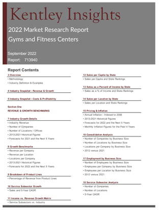 2022 Market Research Report
September 2022
Report:
Report Contents
3 Overview 12 Sales per Capita by State
• Methodology • Sales per Capita and State Rankings
• Industry Definition & Examples
13 Sales as a Percent of Income by State
4 Industry Snapshot - Revenue & Growth • Sales as a % of Income and State Rankings
5 Industry Snapshot - Costs & Profitability 14 Sales per Location by State
• Sales per Location and State Rankings
15 Pricing & Inflation
• Annual Inflation - Indexed to 2006
7 Industry Growth Details • 2013-2021 Historical Figures
• Industry Revenue • Forecasts for 2022 and the Next 5 Years
• Number of Companies • Monthly Inflation Figures for the Past 4 Years
• Number of Locations / Offices
• 2013-2021 Historical Figures 16 Consolidation Analysis
• Number of Companies by Business Size
• Number of Locations by Business Size
8 Growth Benchmarks • Locations per Company by Business Size
• Revenue per Company • 2012 versus 2021
• Revenue per Location
• Locations per Company 17 Employment by Business Size
• 2013-2021 Historical Figures • Number of Employees by Business Size
• Forecasts for 2022 and the Next 5 Years • Employees per Company by Business Size
• Employees per Location by Business Size
9 Breakdown of Product Lines • 2012 versus 2021
• Percentage of Revenue from Product Lines
18 Service Subsector Analysis
10 Service Subsector Growth • Number of Companies
• Sales and 5-Year CAGR • Number of Locations
• 5-Year CAGR
11 Income vs. Revenue Growth Matrix
• Service Subsectors vs. Industry
Gyms Fitness Centers
Gyms and Fitness Centers
713940
Section One
REVENUE & GROWTH BENCHMARKS
• Forecasts for 2021 and the Next 5 Years
Kentley Insights
 