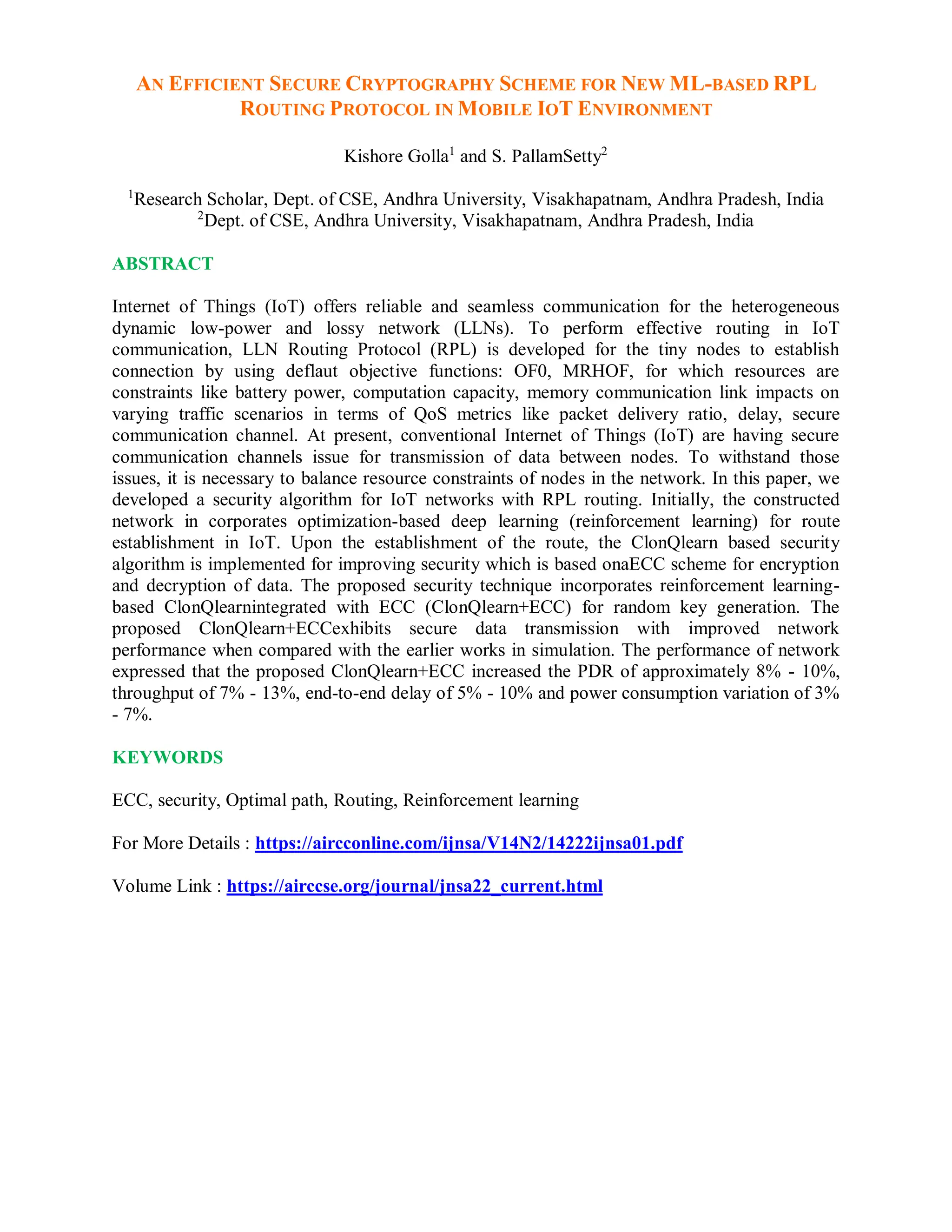 AN EFFICIENT SECURE CRYPTOGRAPHY SCHEME FOR NEW ML-BASED RPL
ROUTING PROTOCOL IN MOBILE IOT ENVIRONMENT
Kishore Golla1
and S. PallamSetty2
1
Research Scholar, Dept. of CSE, Andhra University, Visakhapatnam, Andhra Pradesh, India
2
Dept. of CSE, Andhra University, Visakhapatnam, Andhra Pradesh, India
ABSTRACT
Internet of Things (IoT) offers reliable and seamless communication for the heterogeneous
dynamic low-power and lossy network (LLNs). To perform effective routing in IoT
communication, LLN Routing Protocol (RPL) is developed for the tiny nodes to establish
connection by using deflaut objective functions: OF0, MRHOF, for which resources are
constraints like battery power, computation capacity, memory communication link impacts on
varying traffic scenarios in terms of QoS metrics like packet delivery ratio, delay, secure
communication channel. At present, conventional Internet of Things (IoT) are having secure
communication channels issue for transmission of data between nodes. To withstand those
issues, it is necessary to balance resource constraints of nodes in the network. In this paper, we
developed a security algorithm for IoT networks with RPL routing. Initially, the constructed
network in corporates optimization-based deep learning (reinforcement learning) for route
establishment in IoT. Upon the establishment of the route, the ClonQlearn based security
algorithm is implemented for improving security which is based onaECC scheme for encryption
and decryption of data. The proposed security technique incorporates reinforcement learning-
based ClonQlearnintegrated with ECC (ClonQlearn+ECC) for random key generation. The
proposed ClonQlearn+ECCexhibits secure data transmission with improved network
performance when compared with the earlier works in simulation. The performance of network
expressed that the proposed ClonQlearn+ECC increased the PDR of approximately 8% - 10%,
throughput of 7% - 13%, end-to-end delay of 5% - 10% and power consumption variation of 3%
- 7%.
KEYWORDS
ECC, security, Optimal path, Routing, Reinforcement learning
For More Details : https://aircconline.com/ijnsa/V14N2/14222ijnsa01.pdf
Volume Link : https://airccse.org/journal/jnsa22_current.html
 