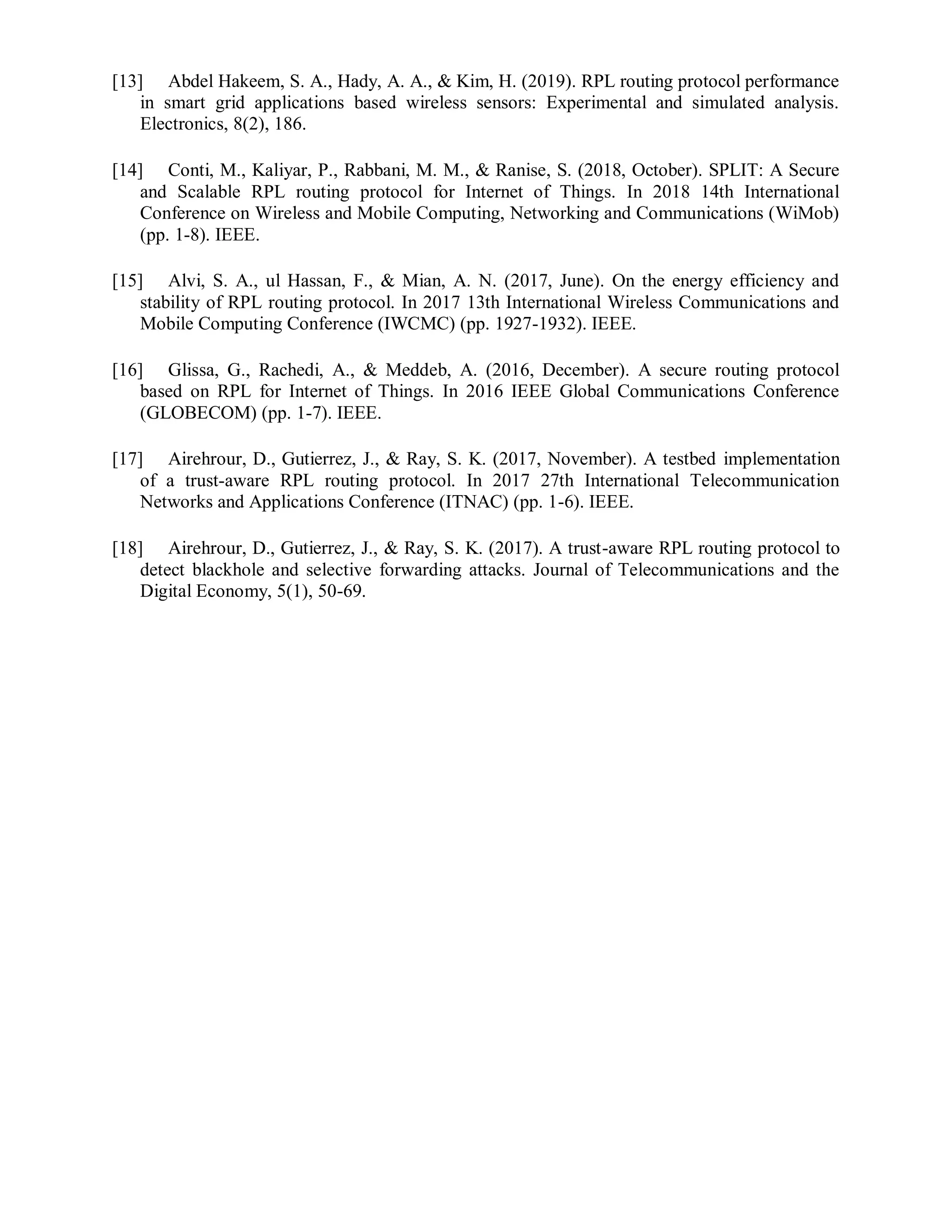 [13] Abdel Hakeem, S. A., Hady, A. A., & Kim, H. (2019). RPL routing protocol performance
in smart grid applications based wireless sensors: Experimental and simulated analysis.
Electronics, 8(2), 186.
[14] Conti, M., Kaliyar, P., Rabbani, M. M., & Ranise, S. (2018, October). SPLIT: A Secure
and Scalable RPL routing protocol for Internet of Things. In 2018 14th International
Conference on Wireless and Mobile Computing, Networking and Communications (WiMob)
(pp. 1-8). IEEE.
[15] Alvi, S. A., ul Hassan, F., & Mian, A. N. (2017, June). On the energy efficiency and
stability of RPL routing protocol. In 2017 13th International Wireless Communications and
Mobile Computing Conference (IWCMC) (pp. 1927-1932). IEEE.
[16] Glissa, G., Rachedi, A., & Meddeb, A. (2016, December). A secure routing protocol
based on RPL for Internet of Things. In 2016 IEEE Global Communications Conference
(GLOBECOM) (pp. 1-7). IEEE.
[17] Airehrour, D., Gutierrez, J., & Ray, S. K. (2017, November). A testbed implementation
of a trust-aware RPL routing protocol. In 2017 27th International Telecommunication
Networks and Applications Conference (ITNAC) (pp. 1-6). IEEE.
[18] Airehrour, D., Gutierrez, J., & Ray, S. K. (2017). A trust-aware RPL routing protocol to
detect blackhole and selective forwarding attacks. Journal of Telecommunications and the
Digital Economy, 5(1), 50-69.
 