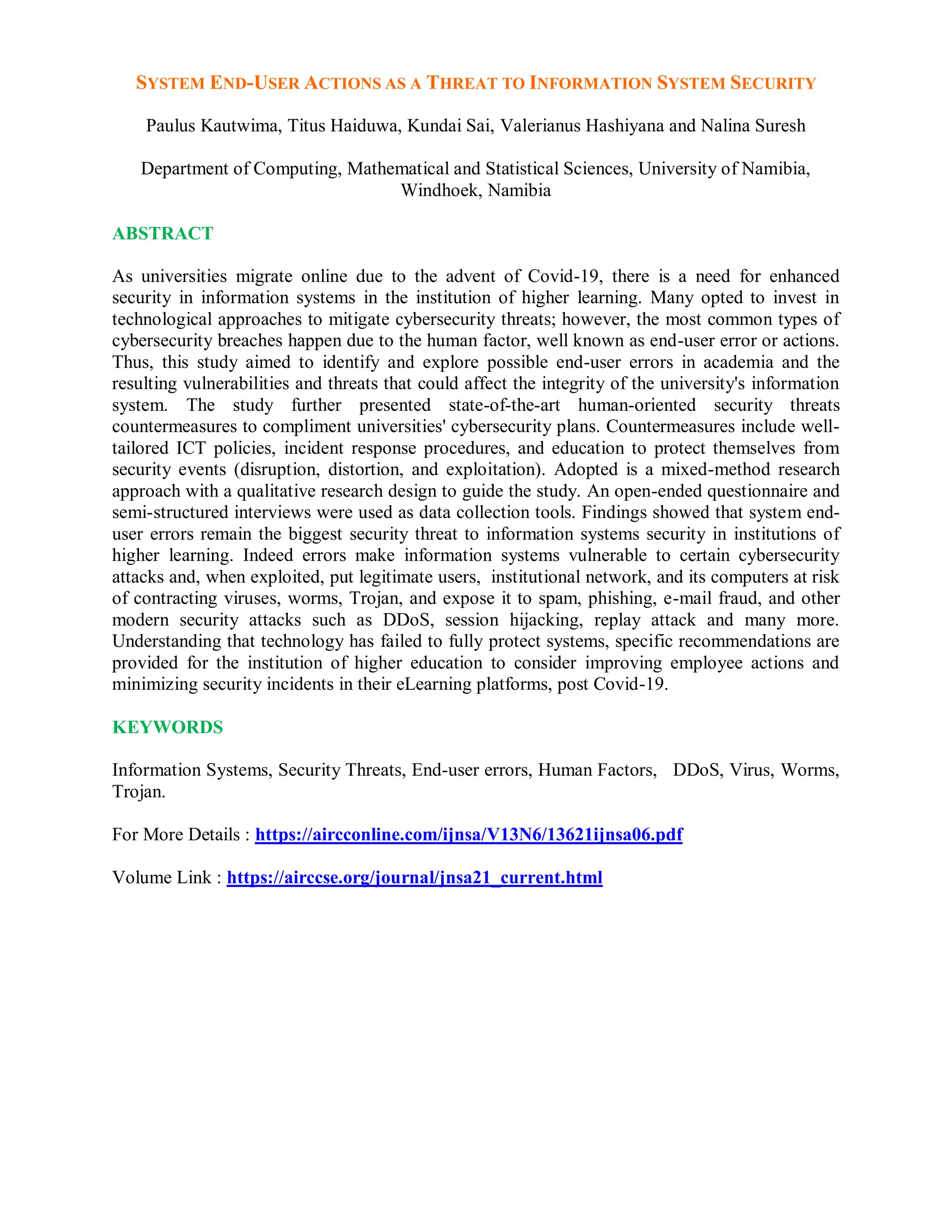 SYSTEM END-USER ACTIONS AS A THREAT TO INFORMATION SYSTEM SECURITY
Paulus Kautwima, Titus Haiduwa, Kundai Sai, Valerianus Hashiyana and Nalina Suresh
Department of Computing, Mathematical and Statistical Sciences, University of Namibia,
Windhoek, Namibia
ABSTRACT
As universities migrate online due to the advent of Covid-19, there is a need for enhanced
security in information systems in the institution of higher learning. Many opted to invest in
technological approaches to mitigate cybersecurity threats; however, the most common types of
cybersecurity breaches happen due to the human factor, well known as end-user error or actions.
Thus, this study aimed to identify and explore possible end-user errors in academia and the
resulting vulnerabilities and threats that could affect the integrity of the university's information
system. The study further presented state-of-the-art human-oriented security threats
countermeasures to compliment universities' cybersecurity plans. Countermeasures include well-
tailored ICT policies, incident response procedures, and education to protect themselves from
security events (disruption, distortion, and exploitation). Adopted is a mixed-method research
approach with a qualitative research design to guide the study. An open-ended questionnaire and
semi-structured interviews were used as data collection tools. Findings showed that system end-
user errors remain the biggest security threat to information systems security in institutions of
higher learning. Indeed errors make information systems vulnerable to certain cybersecurity
attacks and, when exploited, put legitimate users, institutional network, and its computers at risk
of contracting viruses, worms, Trojan, and expose it to spam, phishing, e-mail fraud, and other
modern security attacks such as DDoS, session hijacking, replay attack and many more.
Understanding that technology has failed to fully protect systems, specific recommendations are
provided for the institution of higher education to consider improving employee actions and
minimizing security incidents in their eLearning platforms, post Covid-19.
KEYWORDS
Information Systems, Security Threats, End-user errors, Human Factors, DDoS, Virus, Worms,
Trojan.
For More Details : https://aircconline.com/ijnsa/V13N6/13621ijnsa06.pdf
Volume Link : https://airccse.org/journal/jnsa21_current.html
 