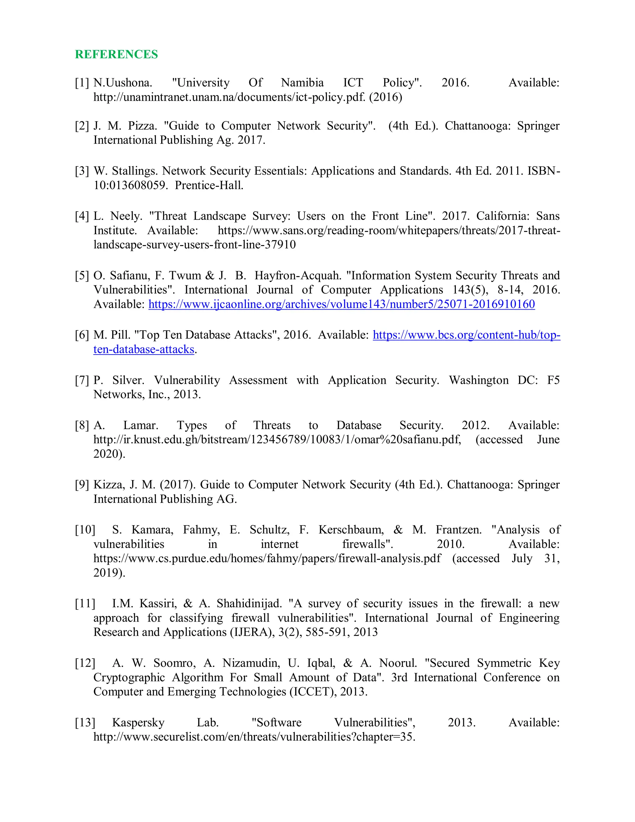 REFERENCES
[1] N.Uushona. "University Of Namibia ICT Policy". 2016. Available:
http://unamintranet.unam.na/documents/ict-policy.pdf. (2016)
[2] J. M. Pizza. "Guide to Computer Network Security". (4th Ed.). Chattanooga: Springer
International Publishing Ag. 2017.
[3] W. Stallings. Network Security Essentials: Applications and Standards. 4th Ed. 2011. ISBN-
10:013608059. Prentice-Hall.
[4] L. Neely. "Threat Landscape Survey: Users on the Front Line". 2017. California: Sans
Institute. Available: https://www.sans.org/reading-room/whitepapers/threats/2017-threat-
landscape-survey-users-front-line-37910
[5] O. Safianu, F. Twum & J. B. Hayfron-Acquah. "Information System Security Threats and
Vulnerabilities". International Journal of Computer Applications 143(5), 8-14, 2016.
Available: https://www.ijcaonline.org/archives/volume143/number5/25071-2016910160
[6] M. Pill. "Top Ten Database Attacks", 2016. Available: https://www.bcs.org/content-hub/top-
ten-database-attacks.
[7] P. Silver. Vulnerability Assessment with Application Security. Washington DC: F5
Networks, Inc., 2013.
[8] A. Lamar. Types of Threats to Database Security. 2012. Available:
http://ir.knust.edu.gh/bitstream/123456789/10083/1/omar%20safianu.pdf, (accessed June
2020).
[9] Kizza, J. M. (2017). Guide to Computer Network Security (4th Ed.). Chattanooga: Springer
International Publishing AG.
[10] S. Kamara, Fahmy, E. Schultz, F. Kerschbaum, & M. Frantzen. "Analysis of
vulnerabilities in internet firewalls". 2010. Available:
https://www.cs.purdue.edu/homes/fahmy/papers/firewall-analysis.pdf (accessed July 31,
2019).
[11] I.M. Kassiri, & A. Shahidinijad. "A survey of security issues in the firewall: a new
approach for classifying firewall vulnerabilities". International Journal of Engineering
Research and Applications (IJERA), 3(2), 585-591, 2013
[12] A. W. Soomro, A. Nizamudin, U. Iqbal, & A. Noorul. "Secured Symmetric Key
Cryptographic Algorithm For Small Amount of Data". 3rd International Conference on
Computer and Emerging Technologies (ICCET), 2013.
[13] Kaspersky Lab. "Software Vulnerabilities", 2013. Available:
http://www.securelist.com/en/threats/vulnerabilities?chapter=35.
 