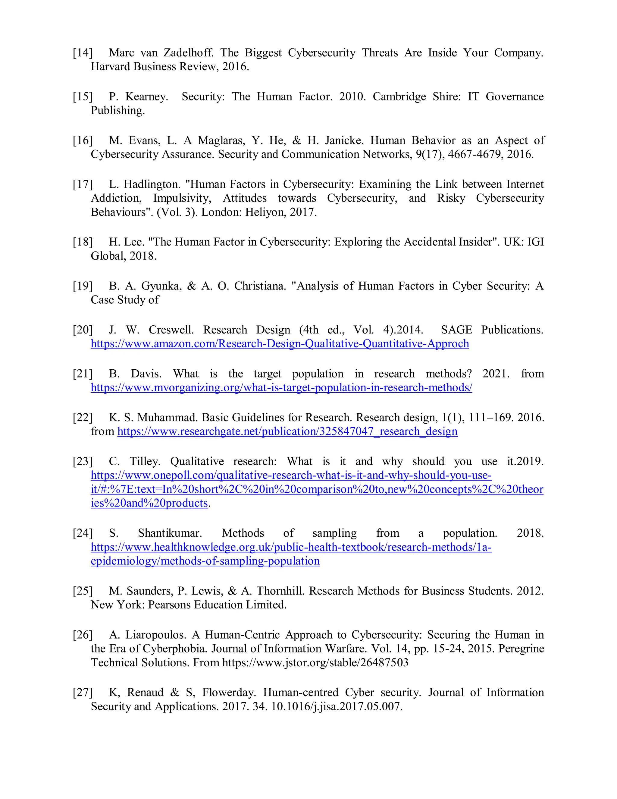 [14] Marc van Zadelhoff. The Biggest Cybersecurity Threats Are Inside Your Company.
Harvard Business Review, 2016.
[15] P. Kearney. Security: The Human Factor. 2010. Cambridge Shire: IT Governance
Publishing.
[16] M. Evans, L. A Maglaras, Y. He, & H. Janicke. Human Behavior as an Aspect of
Cybersecurity Assurance. Security and Communication Networks, 9(17), 4667-4679, 2016.
[17] L. Hadlington. "Human Factors in Cybersecurity: Examining the Link between Internet
Addiction, Impulsivity, Attitudes towards Cybersecurity, and Risky Cybersecurity
Behaviours". (Vol. 3). London: Heliyon, 2017.
[18] H. Lee. "The Human Factor in Cybersecurity: Exploring the Accidental Insider". UK: IGI
Global, 2018.
[19] B. A. Gyunka, & A. O. Christiana. "Analysis of Human Factors in Cyber Security: A
Case Study of
[20] J. W. Creswell. Research Design (4th ed., Vol. 4).2014. SAGE Publications.
https://www.amazon.com/Research-Design-Qualitative-Quantitative-Approch
[21] B. Davis. What is the target population in research methods? 2021. from
https://www.mvorganizing.org/what-is-target-population-in-research-methods/
[22] K. S. Muhammad. Basic Guidelines for Research. Research design, 1(1), 111–169. 2016.
from https://www.researchgate.net/publication/325847047_research_design
[23] C. Tilley. Qualitative research: What is it and why should you use it.2019.
https://www.onepoll.com/qualitative-research-what-is-it-and-why-should-you-use-
it/#:%7E:text=In%20short%2C%20in%20comparison%20to,new%20concepts%2C%20theor
ies%20and%20products.
[24] S. Shantikumar. Methods of sampling from a population. 2018.
https://www.healthknowledge.org.uk/public-health-textbook/research-methods/1a-
epidemiology/methods-of-sampling-population
[25] M. Saunders, P. Lewis, & A. Thornhill. Research Methods for Business Students. 2012.
New York: Pearsons Education Limited.
[26] A. Liaropoulos. A Human-Centric Approach to Cybersecurity: Securing the Human in
the Era of Cyberphobia. Journal of Information Warfare. Vol. 14, pp. 15-24, 2015. Peregrine
Technical Solutions. From https://www.jstor.org/stable/26487503
[27] K, Renaud & S, Flowerday. Human-centred Cyber security. Journal of Information
Security and Applications. 2017. 34. 10.1016/j.jisa.2017.05.007.
 