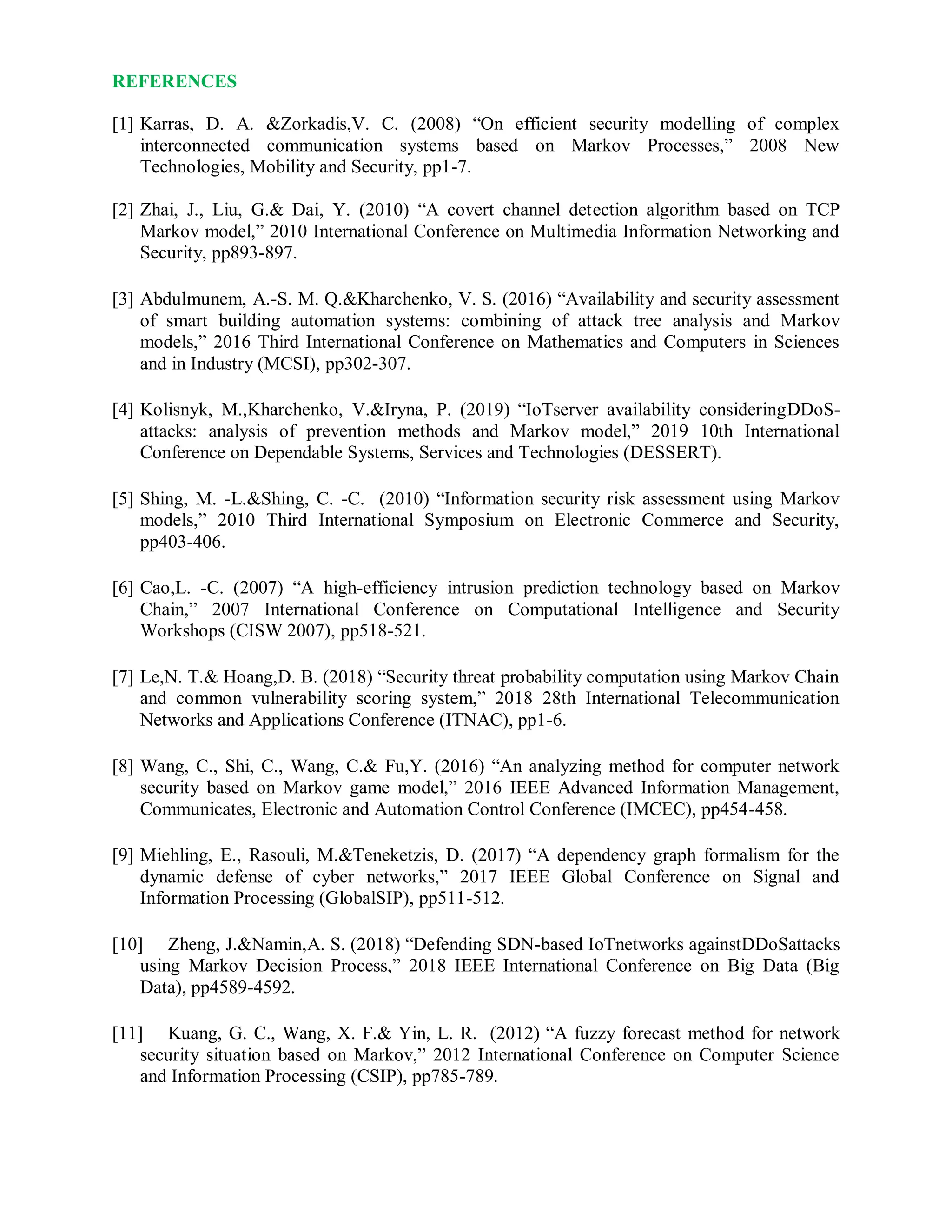 REFERENCES
[1] Karras, D. A. &Zorkadis,V. C. (2008) “On efficient security modelling of complex
interconnected communication systems based on Markov Processes,” 2008 New
Technologies, Mobility and Security, pp1-7.
[2] Zhai, J., Liu, G.& Dai, Y. (2010) “A covert channel detection algorithm based on TCP
Markov model,” 2010 International Conference on Multimedia Information Networking and
Security, pp893-897.
[3] Abdulmunem, A.-S. M. Q.&Kharchenko, V. S. (2016) “Availability and security assessment
of smart building automation systems: combining of attack tree analysis and Markov
models,” 2016 Third International Conference on Mathematics and Computers in Sciences
and in Industry (MCSI), pp302-307.
[4] Kolisnyk, M.,Kharchenko, V.&Iryna, P. (2019) “IoTserver availability consideringDDoS-
attacks: analysis of prevention methods and Markov model,” 2019 10th International
Conference on Dependable Systems, Services and Technologies (DESSERT).
[5] Shing, M. -L.&Shing, C. -C. (2010) “Information security risk assessment using Markov
models,” 2010 Third International Symposium on Electronic Commerce and Security,
pp403-406.
[6] Cao,L. -C. (2007) “A high-efficiency intrusion prediction technology based on Markov
Chain,” 2007 International Conference on Computational Intelligence and Security
Workshops (CISW 2007), pp518-521.
[7] Le,N. T.& Hoang,D. B. (2018) “Security threat probability computation using Markov Chain
and common vulnerability scoring system,” 2018 28th International Telecommunication
Networks and Applications Conference (ITNAC), pp1-6.
[8] Wang, C., Shi, C., Wang, C.& Fu,Y. (2016) “An analyzing method for computer network
security based on Markov game model,” 2016 IEEE Advanced Information Management,
Communicates, Electronic and Automation Control Conference (IMCEC), pp454-458.
[9] Miehling, E., Rasouli, M.&Teneketzis, D. (2017) “A dependency graph formalism for the
dynamic defense of cyber networks,” 2017 IEEE Global Conference on Signal and
Information Processing (GlobalSIP), pp511-512.
[10] Zheng, J.&Namin,A. S. (2018) “Defending SDN-based IoTnetworks againstDDoSattacks
using Markov Decision Process,” 2018 IEEE International Conference on Big Data (Big
Data), pp4589-4592.
[11] Kuang, G. C., Wang, X. F.& Yin, L. R. (2012) “A fuzzy forecast method for network
security situation based on Markov,” 2012 International Conference on Computer Science
and Information Processing (CSIP), pp785-789.
 