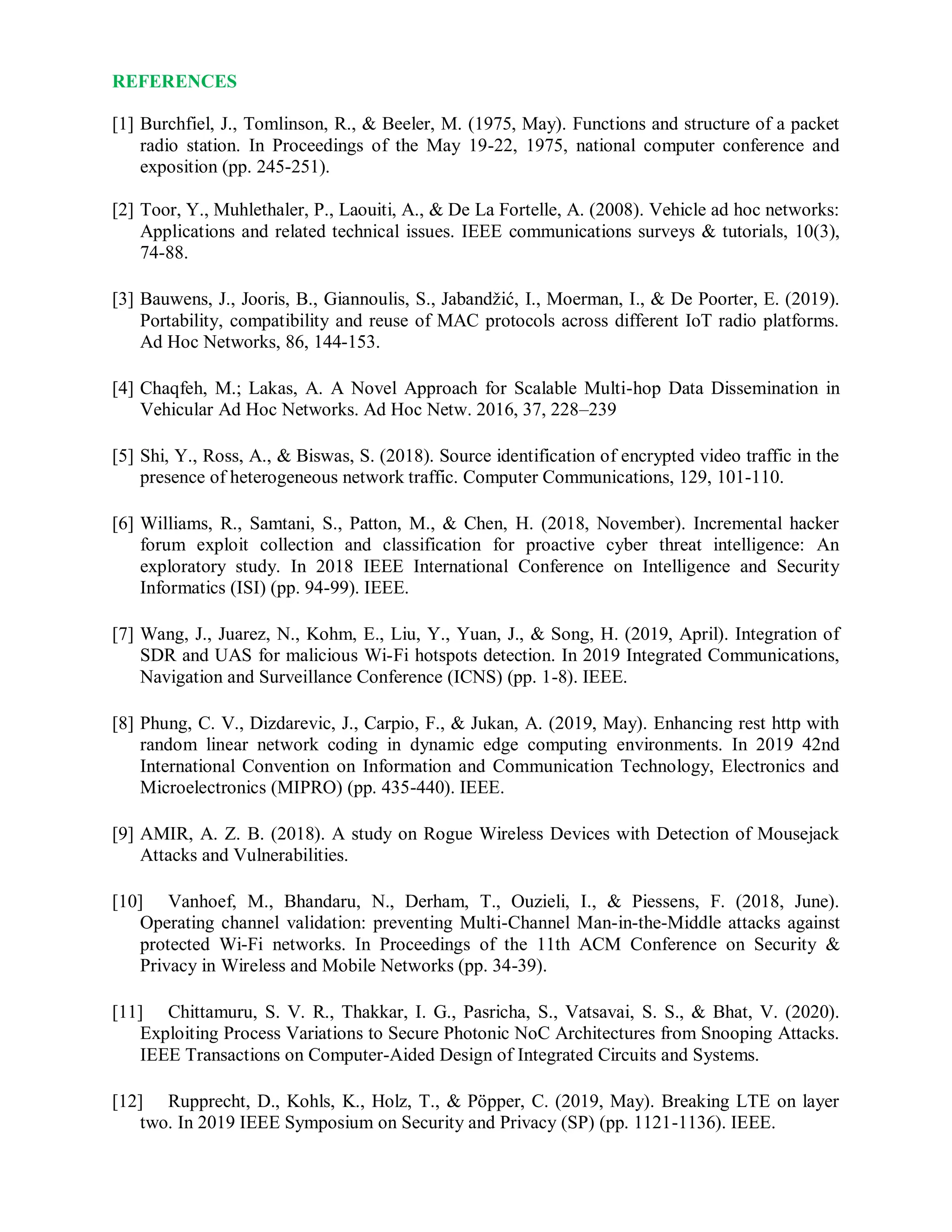 REFERENCES
[1] Burchfiel, J., Tomlinson, R., & Beeler, M. (1975, May). Functions and structure of a packet
radio station. In Proceedings of the May 19-22, 1975, national computer conference and
exposition (pp. 245-251).
[2] Toor, Y., Muhlethaler, P., Laouiti, A., & De La Fortelle, A. (2008). Vehicle ad hoc networks:
Applications and related technical issues. IEEE communications surveys & tutorials, 10(3),
74-88.
[3] Bauwens, J., Jooris, B., Giannoulis, S., Jabandžić, I., Moerman, I., & De Poorter, E. (2019).
Portability, compatibility and reuse of MAC protocols across different IoT radio platforms.
Ad Hoc Networks, 86, 144-153.
[4] Chaqfeh, M.; Lakas, A. A Novel Approach for Scalable Multi-hop Data Dissemination in
Vehicular Ad Hoc Networks. Ad Hoc Netw. 2016, 37, 228–239
[5] Shi, Y., Ross, A., & Biswas, S. (2018). Source identification of encrypted video traffic in the
presence of heterogeneous network traffic. Computer Communications, 129, 101-110.
[6] Williams, R., Samtani, S., Patton, M., & Chen, H. (2018, November). Incremental hacker
forum exploit collection and classification for proactive cyber threat intelligence: An
exploratory study. In 2018 IEEE International Conference on Intelligence and Security
Informatics (ISI) (pp. 94-99). IEEE.
[7] Wang, J., Juarez, N., Kohm, E., Liu, Y., Yuan, J., & Song, H. (2019, April). Integration of
SDR and UAS for malicious Wi-Fi hotspots detection. In 2019 Integrated Communications,
Navigation and Surveillance Conference (ICNS) (pp. 1-8). IEEE.
[8] Phung, C. V., Dizdarevic, J., Carpio, F., & Jukan, A. (2019, May). Enhancing rest http with
random linear network coding in dynamic edge computing environments. In 2019 42nd
International Convention on Information and Communication Technology, Electronics and
Microelectronics (MIPRO) (pp. 435-440). IEEE.
[9] AMIR, A. Z. B. (2018). A study on Rogue Wireless Devices with Detection of Mousejack
Attacks and Vulnerabilities.
[10] Vanhoef, M., Bhandaru, N., Derham, T., Ouzieli, I., & Piessens, F. (2018, June).
Operating channel validation: preventing Multi-Channel Man-in-the-Middle attacks against
protected Wi-Fi networks. In Proceedings of the 11th ACM Conference on Security &
Privacy in Wireless and Mobile Networks (pp. 34-39).
[11] Chittamuru, S. V. R., Thakkar, I. G., Pasricha, S., Vatsavai, S. S., & Bhat, V. (2020).
Exploiting Process Variations to Secure Photonic NoC Architectures from Snooping Attacks.
IEEE Transactions on Computer-Aided Design of Integrated Circuits and Systems.
[12] Rupprecht, D., Kohls, K., Holz, T., & Pöpper, C. (2019, May). Breaking LTE on layer
two. In 2019 IEEE Symposium on Security and Privacy (SP) (pp. 1121-1136). IEEE.
 