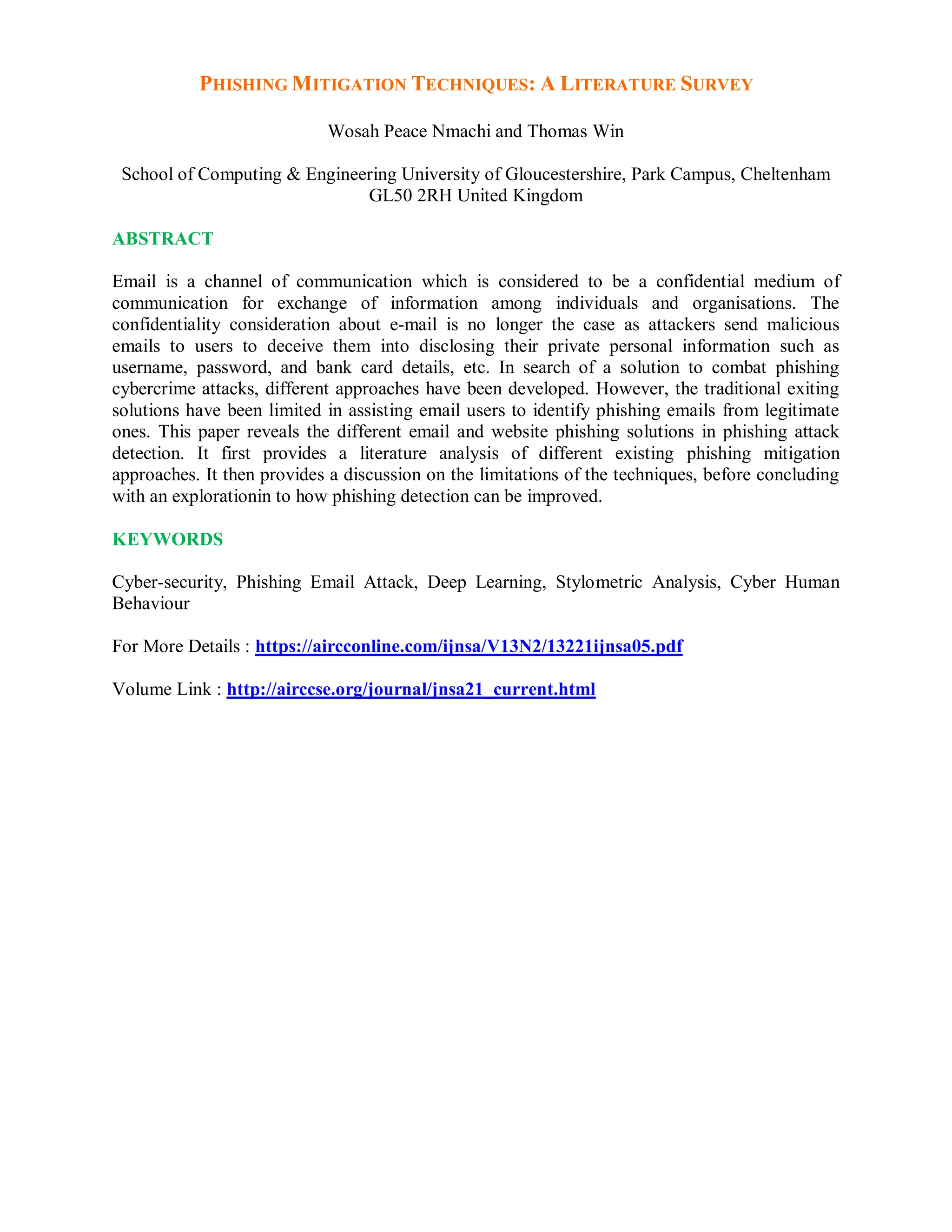 PHISHING MITIGATION TECHNIQUES: A LITERATURE SURVEY
Wosah Peace Nmachi and Thomas Win
School of Computing & Engineering University of Gloucestershire, Park Campus, Cheltenham
GL50 2RH United Kingdom
ABSTRACT
Email is a channel of communication which is considered to be a confidential medium of
communication for exchange of information among individuals and organisations. The
confidentiality consideration about e-mail is no longer the case as attackers send malicious
emails to users to deceive them into disclosing their private personal information such as
username, password, and bank card details, etc. In search of a solution to combat phishing
cybercrime attacks, different approaches have been developed. However, the traditional exiting
solutions have been limited in assisting email users to identify phishing emails from legitimate
ones. This paper reveals the different email and website phishing solutions in phishing attack
detection. It first provides a literature analysis of different existing phishing mitigation
approaches. It then provides a discussion on the limitations of the techniques, before concluding
with an explorationin to how phishing detection can be improved.
KEYWORDS
Cyber-security, Phishing Email Attack, Deep Learning, Stylometric Analysis, Cyber Human
Behaviour
For More Details : https://aircconline.com/ijnsa/V13N2/13221ijnsa05.pdf
Volume Link : http://airccse.org/journal/jnsa21_current.html
 