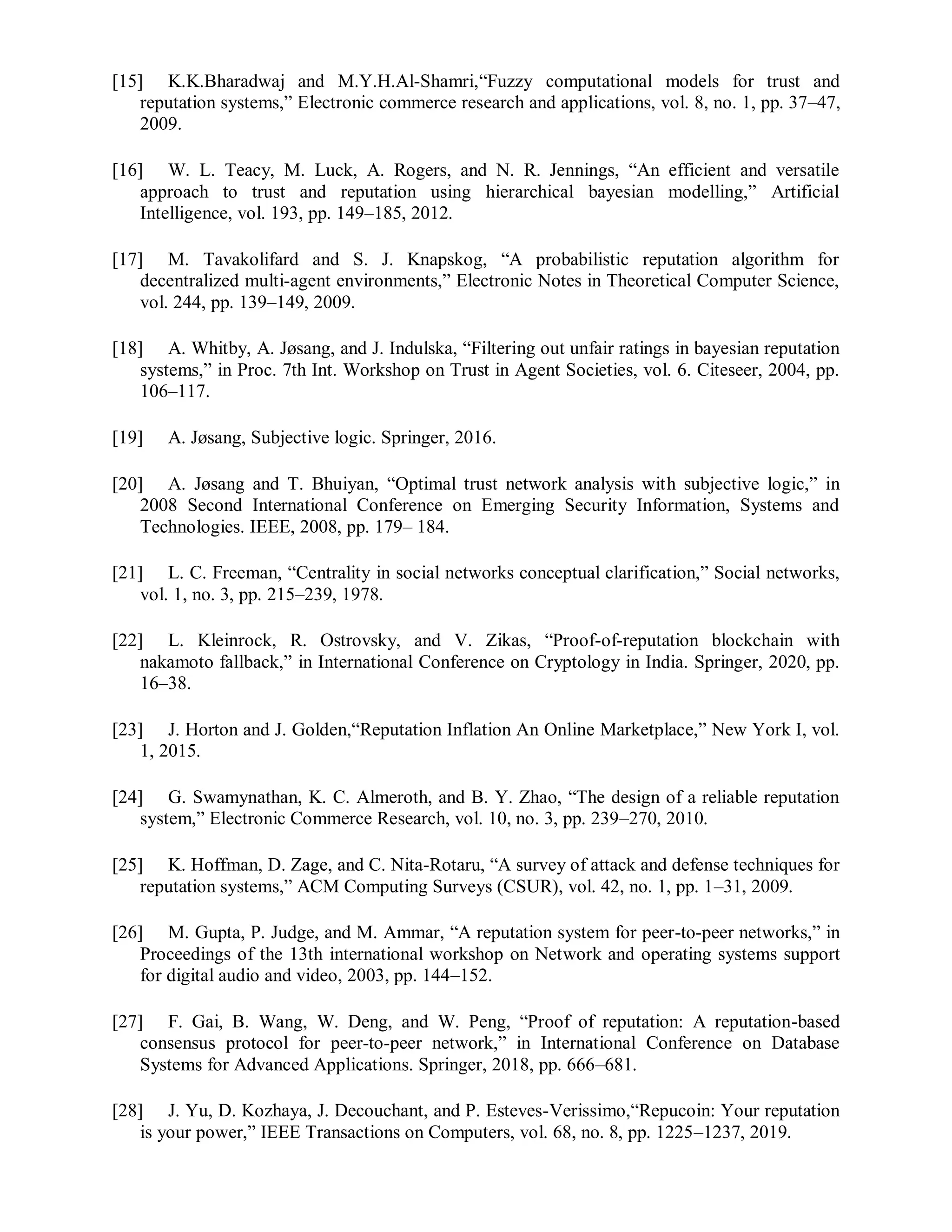 [15] K.K.Bharadwaj and M.Y.H.Al-Shamri,“Fuzzy computational models for trust and
reputation systems,” Electronic commerce research and applications, vol. 8, no. 1, pp. 37–47,
2009.
[16] W. L. Teacy, M. Luck, A. Rogers, and N. R. Jennings, “An efficient and versatile
approach to trust and reputation using hierarchical bayesian modelling,” Artificial
Intelligence, vol. 193, pp. 149–185, 2012.
[17] M. Tavakolifard and S. J. Knapskog, “A probabilistic reputation algorithm for
decentralized multi-agent environments,” Electronic Notes in Theoretical Computer Science,
vol. 244, pp. 139–149, 2009.
[18] A. Whitby, A. Jøsang, and J. Indulska, “Filtering out unfair ratings in bayesian reputation
systems,” in Proc. 7th Int. Workshop on Trust in Agent Societies, vol. 6. Citeseer, 2004, pp.
106–117.
[19] A. Jøsang, Subjective logic. Springer, 2016.
[20] A. Jøsang and T. Bhuiyan, “Optimal trust network analysis with subjective logic,” in
2008 Second International Conference on Emerging Security Information, Systems and
Technologies. IEEE, 2008, pp. 179– 184.
[21] L. C. Freeman, “Centrality in social networks conceptual clarification,” Social networks,
vol. 1, no. 3, pp. 215–239, 1978.
[22] L. Kleinrock, R. Ostrovsky, and V. Zikas, “Proof-of-reputation blockchain with
nakamoto fallback,” in International Conference on Cryptology in India. Springer, 2020, pp.
16–38.
[23] J. Horton and J. Golden,“Reputation Inflation An Online Marketplace,” New York I, vol.
1, 2015.
[24] G. Swamynathan, K. C. Almeroth, and B. Y. Zhao, “The design of a reliable reputation
system,” Electronic Commerce Research, vol. 10, no. 3, pp. 239–270, 2010.
[25] K. Hoffman, D. Zage, and C. Nita-Rotaru, “A survey of attack and defense techniques for
reputation systems,” ACM Computing Surveys (CSUR), vol. 42, no. 1, pp. 1–31, 2009.
[26] M. Gupta, P. Judge, and M. Ammar, “A reputation system for peer-to-peer networks,” in
Proceedings of the 13th international workshop on Network and operating systems support
for digital audio and video, 2003, pp. 144–152.
[27] F. Gai, B. Wang, W. Deng, and W. Peng, “Proof of reputation: A reputation-based
consensus protocol for peer-to-peer network,” in International Conference on Database
Systems for Advanced Applications. Springer, 2018, pp. 666–681.
[28] J. Yu, D. Kozhaya, J. Decouchant, and P. Esteves-Verissimo,“Repucoin: Your reputation
is your power,” IEEE Transactions on Computers, vol. 68, no. 8, pp. 1225–1237, 2019.
 