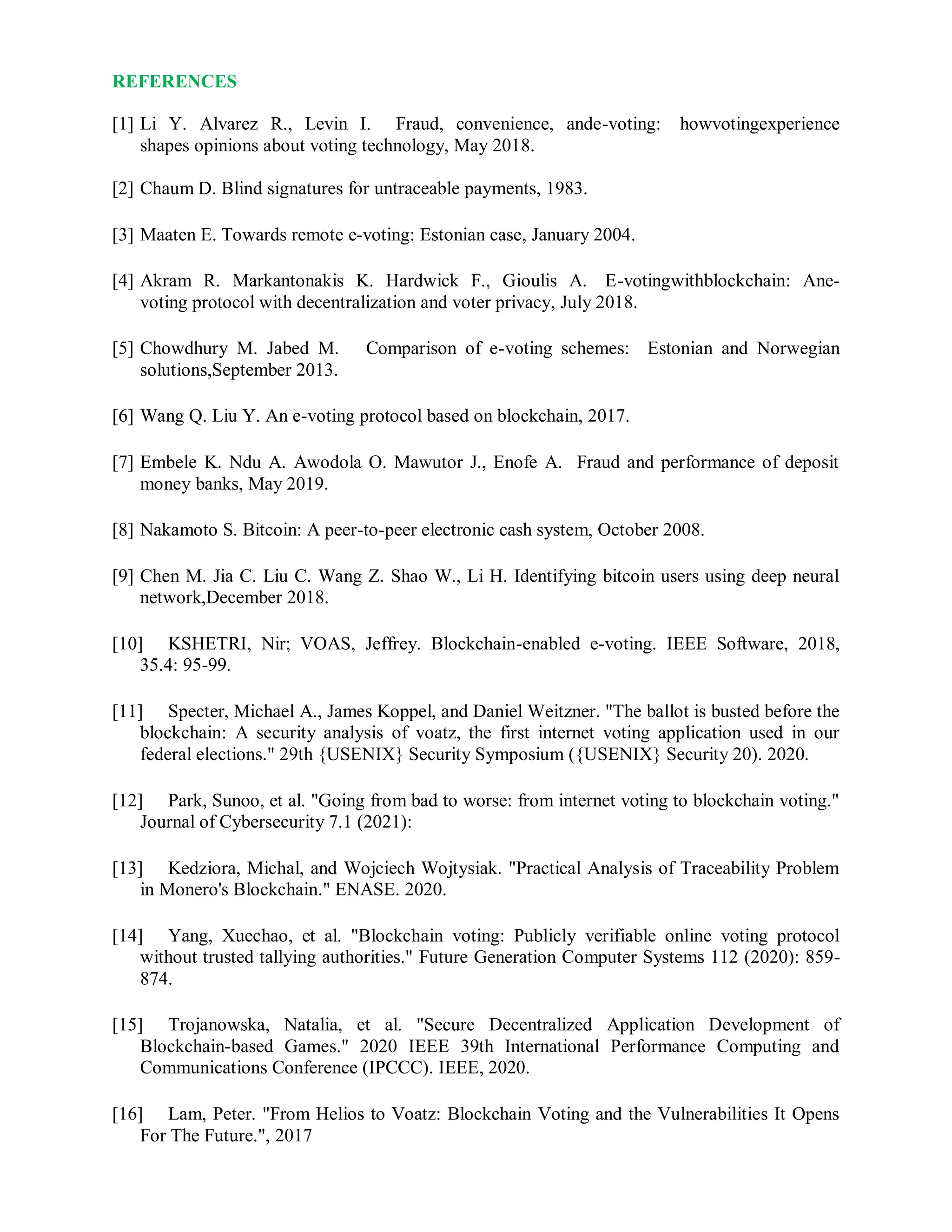 REFERENCES
[1] Li Y. Alvarez R., Levin I. Fraud, convenience, ande-voting: howvotingexperience
shapes opinions about voting technology, May 2018.
[2] Chaum D. Blind signatures for untraceable payments, 1983.
[3] Maaten E. Towards remote e-voting: Estonian case, January 2004.
[4] Akram R. Markantonakis K. Hardwick F., Gioulis A. E-votingwithblockchain: Ane-
voting protocol with decentralization and voter privacy, July 2018.
[5] Chowdhury M. Jabed M. Comparison of e-voting schemes: Estonian and Norwegian
solutions,September 2013.
[6] Wang Q. Liu Y. An e-voting protocol based on blockchain, 2017.
[7] Embele K. Ndu A. Awodola O. Mawutor J., Enofe A. Fraud and performance of deposit
money banks, May 2019.
[8] Nakamoto S. Bitcoin: A peer-to-peer electronic cash system, October 2008.
[9] Chen M. Jia C. Liu C. Wang Z. Shao W., Li H. Identifying bitcoin users using deep neural
network,December 2018.
[10] KSHETRI, Nir; VOAS, Jeffrey. Blockchain-enabled e-voting. IEEE Software, 2018,
35.4: 95-99.
[11] Specter, Michael A., James Koppel, and Daniel Weitzner. "The ballot is busted before the
blockchain: A security analysis of voatz, the first internet voting application used in our
federal elections." 29th {USENIX} Security Symposium ({USENIX} Security 20). 2020.
[12] Park, Sunoo, et al. "Going from bad to worse: from internet voting to blockchain voting."
Journal of Cybersecurity 7.1 (2021):
[13] Kedziora, Michal, and Wojciech Wojtysiak. "Practical Analysis of Traceability Problem
in Monero's Blockchain." ENASE. 2020.
[14] Yang, Xuechao, et al. "Blockchain voting: Publicly verifiable online voting protocol
without trusted tallying authorities." Future Generation Computer Systems 112 (2020): 859-
874.
[15] Trojanowska, Natalia, et al. "Secure Decentralized Application Development of
Blockchain-based Games." 2020 IEEE 39th International Performance Computing and
Communications Conference (IPCCC). IEEE, 2020.
[16] Lam, Peter. "From Helios to Voatz: Blockchain Voting and the Vulnerabilities It Opens
For The Future.", 2017
 