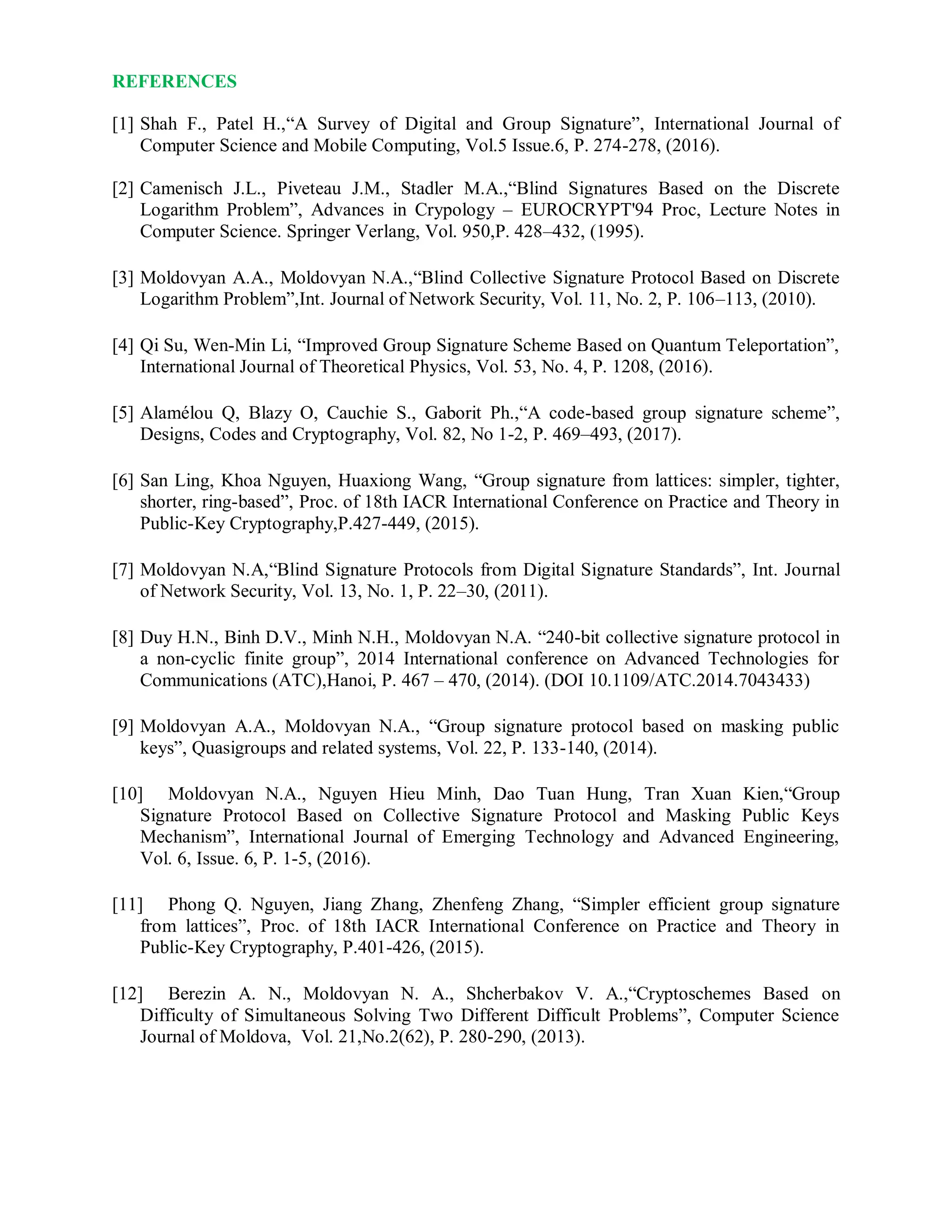 REFERENCES
[1] Shah F., Patel H.,“A Survey of Digital and Group Signature”, International Journal of
Computer Science and Mobile Computing, Vol.5 Issue.6, P. 274-278, (2016).
[2] Camenisch J.L., Piveteau J.M., Stadler M.A.,“Blind Signatures Based on the Discrete
Logarithm Problem”, Advances in Crypology – EUROCRYPT'94 Proc, Lecture Notes in
Computer Science. Springer Verlang, Vol. 950,P. 428–432, (1995).
[3] Moldovyan A.A., Moldovyan N.A.,“Blind Collective Signature Protocol Based on Discrete
Logarithm Problem”,Int. Journal of Network Security, Vol. 11, No. 2, P. 106–113, (2010).
[4] Qi Su, Wen-Min Li, “Improved Group Signature Scheme Based on Quantum Teleportation”,
International Journal of Theoretical Physics, Vol. 53, No. 4, P. 1208, (2016).
[5] Alamélou Q, Blazy O, Cauchie S., Gaborit Ph.,“A code-based group signature scheme”,
Designs, Codes and Cryptography, Vol. 82, No 1-2, P. 469–493, (2017).
[6] San Ling, Khoa Nguyen, Huaxiong Wang, “Group signature from lattices: simpler, tighter,
shorter, ring-based”, Proc. of 18th IACR International Conference on Practice and Theory in
Public-Key Cryptography,P.427-449, (2015).
[7] Moldovyan N.A,“Blind Signature Protocols from Digital Signature Standards”, Int. Journal
of Network Security, Vol. 13, No. 1, P. 22–30, (2011).
[8] Duy H.N., Binh D.V., Minh N.H., Moldovyan N.A. “240-bit collective signature protocol in
a non-cyclic finite group”, 2014 International conference on Advanced Technologies for
Communications (ATC),Hanoi, P. 467 – 470, (2014). (DOI 10.1109/ATC.2014.7043433)
[9] Moldovyan A.A., Moldovyan N.A., “Group signature protocol based on masking public
keys”, Quasigroups and related systems, Vol. 22, P. 133-140, (2014).
[10] Moldovyan N.A., Nguyen Hieu Minh, Dao Tuan Hung, Tran Xuan Kien,“Group
Signature Protocol Based on Collective Signature Protocol and Masking Public Keys
Mechanism”, International Journal of Emerging Technology and Advanced Engineering,
Vol. 6, Issue. 6, P. 1-5, (2016).
[11] Phong Q. Nguyen, Jiang Zhang, Zhenfeng Zhang, “Simpler efficient group signature
from lattices”, Proc. of 18th IACR International Conference on Practice and Theory in
Public-Key Cryptography, P.401-426, (2015).
[12] Berezin A. N., Moldovyan N. A., Shcherbakov V. A.,“Cryptoschemes Based on
Difficulty of Simultaneous Solving Two Different Difficult Problems”, Computer Science
Journal of Moldova, Vol. 21,No.2(62), P. 280-290, (2013).
 