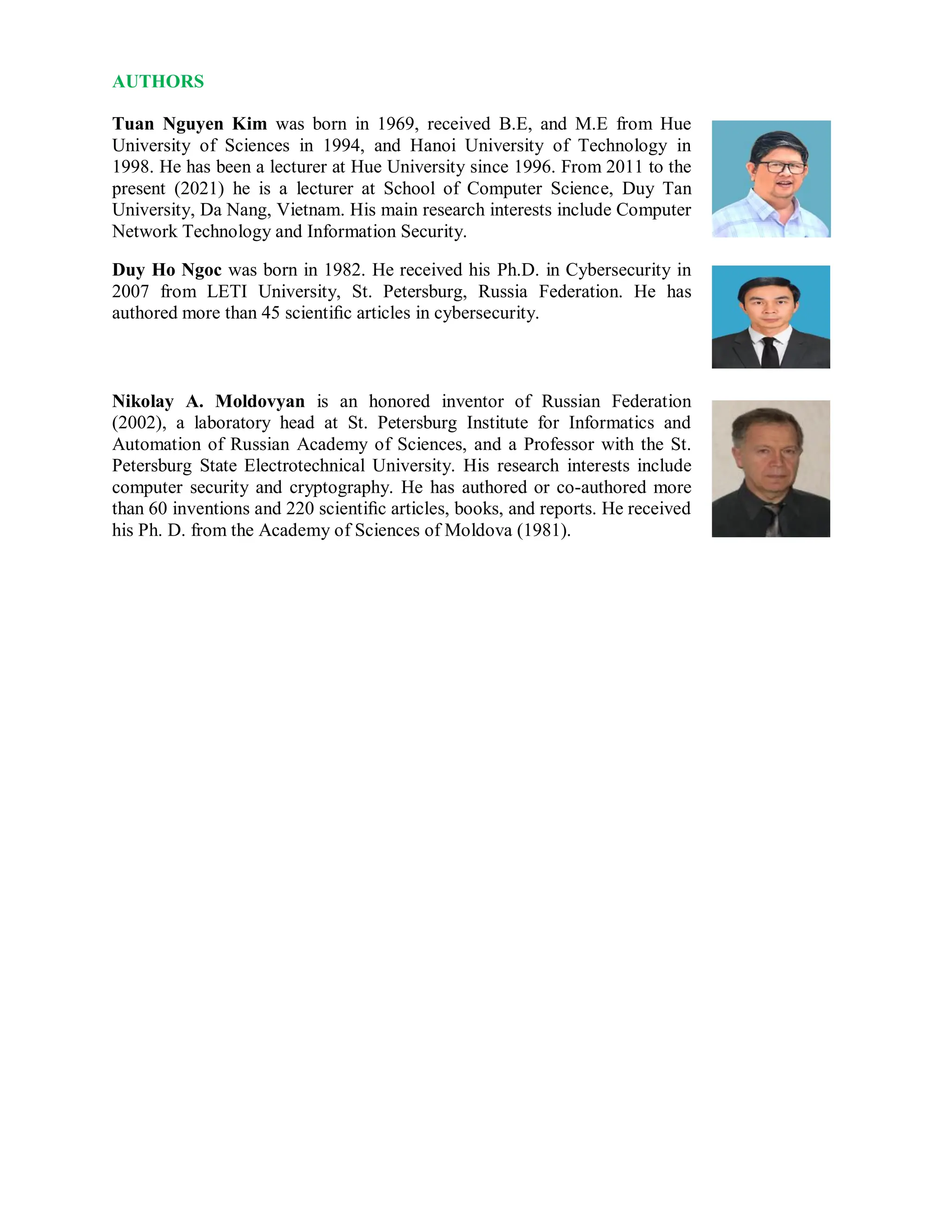 AUTHORS
Tuan Nguyen Kim was born in 1969, received B.E, and M.E from Hue
University of Sciences in 1994, and Hanoi University of Technology in
1998. He has been a lecturer at Hue University since 1996. From 2011 to the
present (2021) he is a lecturer at School of Computer Science, Duy Tan
University, Da Nang, Vietnam. His main research interests include Computer
Network Technology and Information Security.
Duy Ho Ngoc was born in 1982. He received his Ph.D. in Cybersecurity in
2007 from LETI University, St. Petersburg, Russia Federation. He has
authored more than 45 scientiﬁc articles in cybersecurity.
Nikolay A. Moldovyan is an honored inventor of Russian Federation
(2002), a laboratory head at St. Petersburg Institute for Informatics and
Automation of Russian Academy of Sciences, and a Professor with the St.
Petersburg State Electrotechnical University. His research interests include
computer security and cryptography. He has authored or co-authored more
than 60 inventions and 220 scientiﬁc articles, books, and reports. He received
his Ph. D. from the Academy of Sciences of Moldova (1981).
 