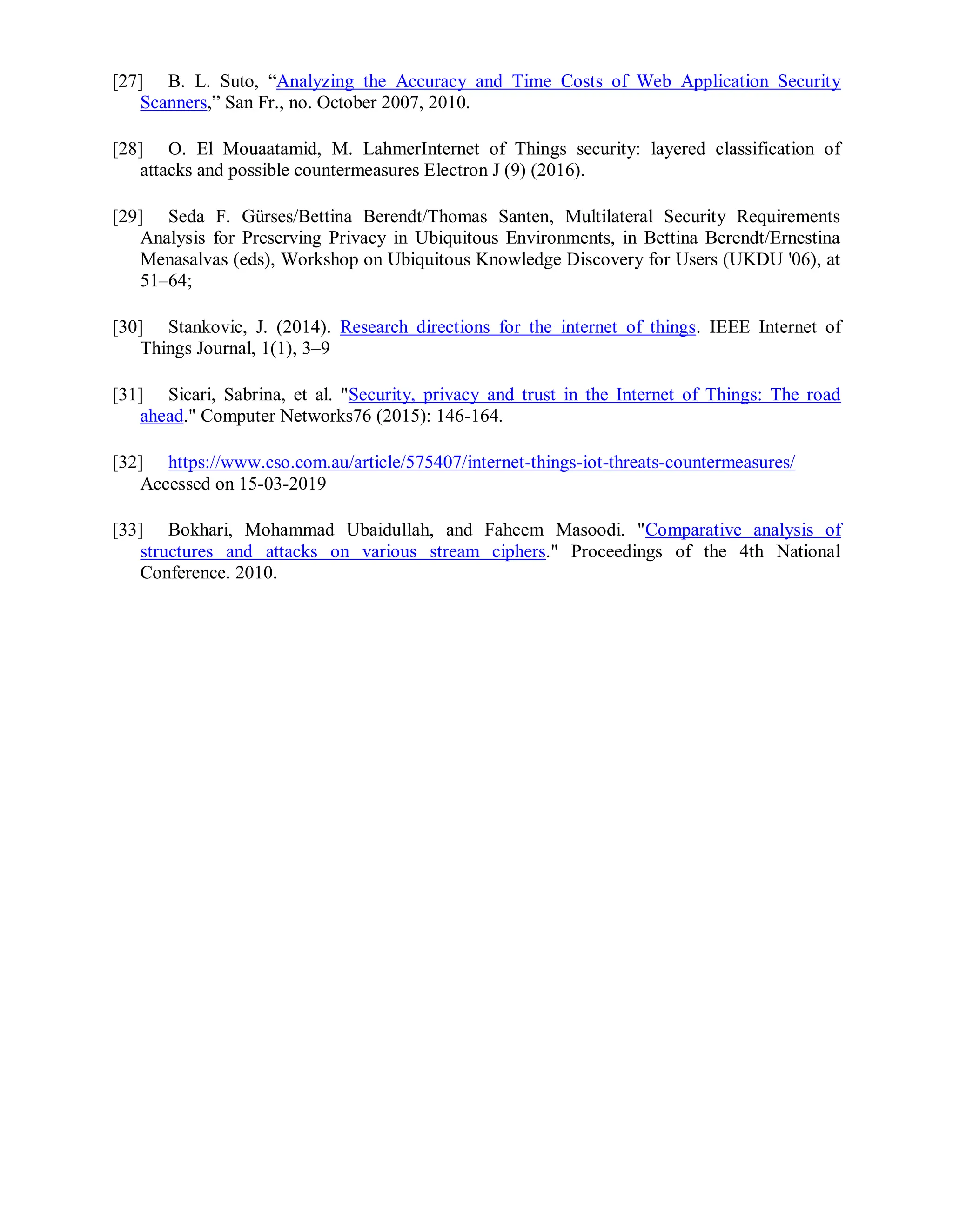 [27] B. L. Suto, “Analyzing the Accuracy and Time Costs of Web Application Security
Scanners,” San Fr., no. October 2007, 2010.
[28] O. El Mouaatamid, M. LahmerInternet of Things security: layered classification of
attacks and possible countermeasures Electron J (9) (2016).
[29] Seda F. Gürses/Bettina Berendt/Thomas Santen, Multilateral Security Requirements
Analysis for Preserving Privacy in Ubiquitous Environments, in Bettina Berendt/Ernestina
Menasalvas (eds), Workshop on Ubiquitous Knowledge Discovery for Users (UKDU '06), at
51–64;
[30] Stankovic, J. (2014). Research directions for the internet of things. IEEE Internet of
Things Journal, 1(1), 3–9
[31] Sicari, Sabrina, et al. "Security, privacy and trust in the Internet of Things: The road
ahead." Computer Networks76 (2015): 146-164.
[32] https://www.cso.com.au/article/575407/internet-things-iot-threats-countermeasures/
Accessed on 15-03-2019
[33] Bokhari, Mohammad Ubaidullah, and Faheem Masoodi. "Comparative analysis of
structures and attacks on various stream ciphers." Proceedings of the 4th National
Conference. 2010.
 