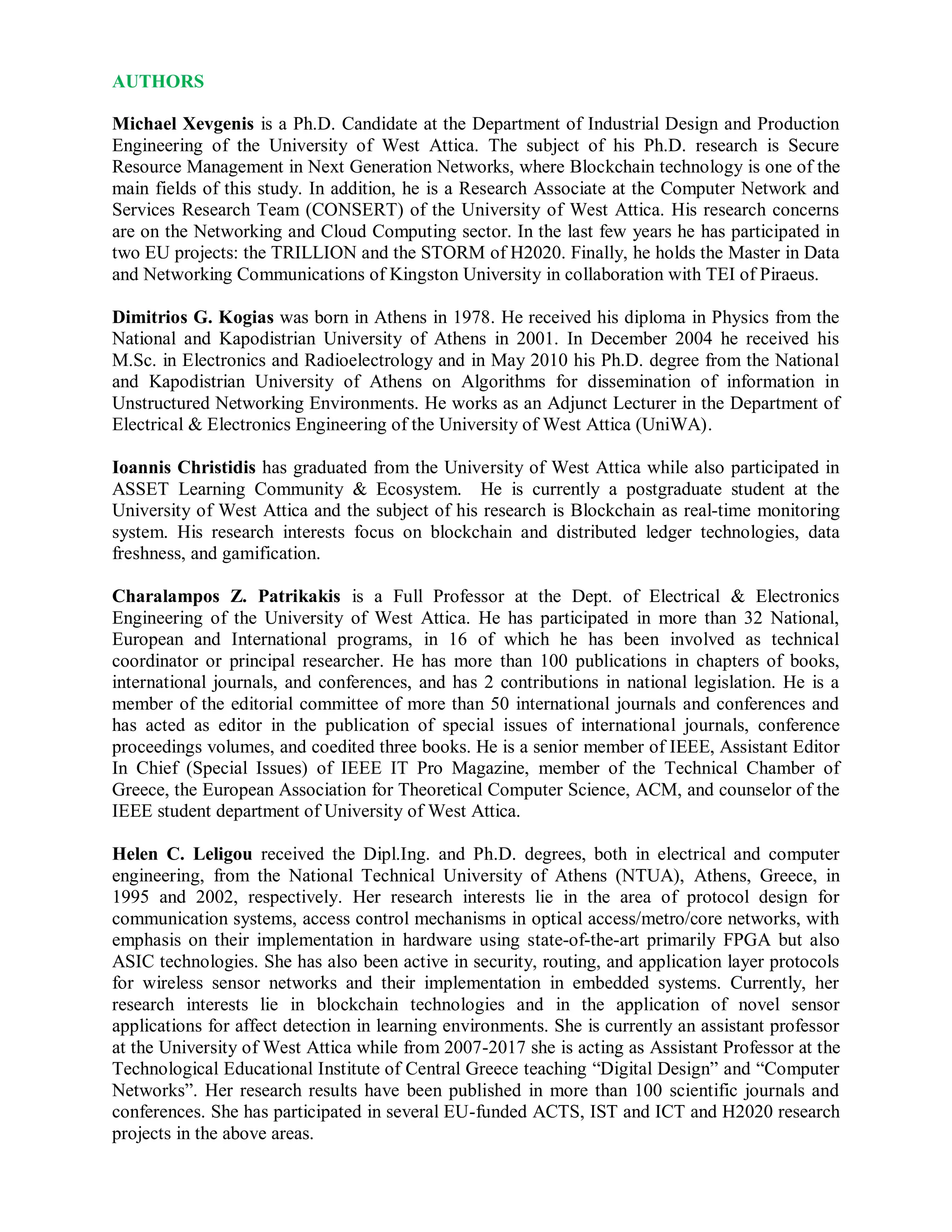 AUTHORS
Michael Xevgenis is a Ph.D. Candidate at the Department of Industrial Design and Production
Engineering of the University of West Attica. The subject of his Ph.D. research is Secure
Resource Management in Next Generation Networks, where Blockchain technology is one of the
main fields of this study. In addition, he is a Research Associate at the Computer Network and
Services Research Team (CONSERT) of the University of West Attica. His research concerns
are on the Networking and Cloud Computing sector. In the last few years he has participated in
two EU projects: the TRILLION and the STORM of H2020. Finally, he holds the Master in Data
and Networking Communications of Kingston University in collaboration with TEI of Piraeus.
Dimitrios G. Kogias was born in Athens in 1978. He received his diploma in Physics from the
National and Kapodistrian University of Athens in 2001. In December 2004 he received his
M.Sc. in Electronics and Radioelectrology and in May 2010 his Ph.D. degree from the National
and Kapodistrian University of Athens on Algorithms for dissemination of information in
Unstructured Networking Environments. He works as an Adjunct Lecturer in the Department of
Electrical & Electronics Engineering of the University of West Attica (UniWA).
Ioannis Christidis has graduated from the University of West Attica while also participated in
ASSET Learning Community & Ecosystem. He is currently a postgraduate student at the
University of West Attica and the subject of his research is Blockchain as real-time monitoring
system. His research interests focus on blockchain and distributed ledger technologies, data
freshness, and gamification.
Charalampos Z. Patrikakis is a Full Professor at the Dept. of Electrical & Electronics
Engineering of the University of West Attica. He has participated in more than 32 National,
European and International programs, in 16 of which he has been involved as technical
coordinator or principal researcher. He has more than 100 publications in chapters of books,
international journals, and conferences, and has 2 contributions in national legislation. He is a
member of the editorial committee of more than 50 international journals and conferences and
has acted as editor in the publication of special issues of international journals, conference
proceedings volumes, and coedited three books. He is a senior member of IEEE, Assistant Editor
In Chief (Special Issues) of IEEE IT Pro Magazine, member of the Technical Chamber of
Greece, the European Association for Theoretical Computer Science, ACM, and counselor of the
IEEE student department of University of West Attica.
Helen C. Leligou received the Dipl.Ing. and Ph.D. degrees, both in electrical and computer
engineering, from the National Technical University of Athens (NTUA), Athens, Greece, in
1995 and 2002, respectively. Her research interests lie in the area of protocol design for
communication systems, access control mechanisms in optical access/metro/core networks, with
emphasis on their implementation in hardware using state-of-the-art primarily FPGA but also
ASIC technologies. She has also been active in security, routing, and application layer protocols
for wireless sensor networks and their implementation in embedded systems. Currently, her
research interests lie in blockchain technologies and in the application of novel sensor
applications for affect detection in learning environments. She is currently an assistant professor
at the University of West Attica while from 2007-2017 she is acting as Assistant Professor at the
Technological Educational Institute of Central Greece teaching “Digital Design” and “Computer
Networks”. Her research results have been published in more than 100 scientific journals and
conferences. She has participated in several EU-funded ACTS, IST and ICT and H2020 research
projects in the above areas.
 