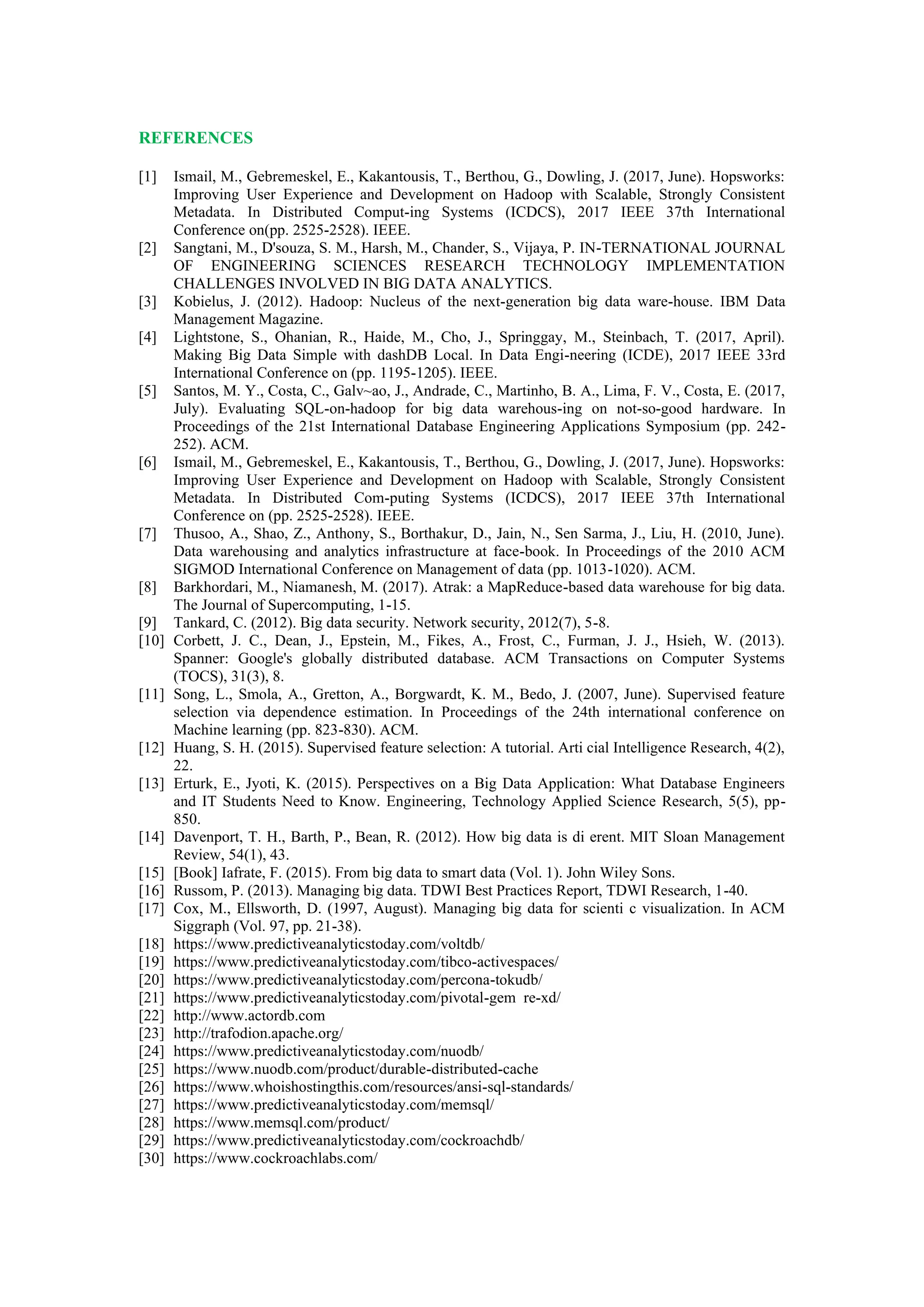 REFERENCES
[1] Ismail, M., Gebremeskel, E., Kakantousis, T., Berthou, G., Dowling, J. (2017, June). Hopsworks:
Improving User Experience and Development on Hadoop with Scalable, Strongly Consistent
Metadata. In Distributed Comput-ing Systems (ICDCS), 2017 IEEE 37th International
Conference on(pp. 2525-2528). IEEE.
[2] Sangtani, M., D'souza, S. M., Harsh, M., Chander, S., Vijaya, P. IN-TERNATIONAL JOURNAL
OF ENGINEERING SCIENCES RESEARCH TECHNOLOGY IMPLEMENTATION
CHALLENGES INVOLVED IN BIG DATA ANALYTICS.
[3] Kobielus, J. (2012). Hadoop: Nucleus of the next-generation big data ware-house. IBM Data
Management Magazine.
[4] Lightstone, S., Ohanian, R., Haide, M., Cho, J., Springgay, M., Steinbach, T. (2017, April).
Making Big Data Simple with dashDB Local. In Data Engi-neering (ICDE), 2017 IEEE 33rd
International Conference on (pp. 1195-1205). IEEE.
[5] Santos, M. Y., Costa, C., Galv~ao, J., Andrade, C., Martinho, B. A., Lima, F. V., Costa, E. (2017,
July). Evaluating SQL-on-hadoop for big data warehous-ing on not-so-good hardware. In
Proceedings of the 21st International Database Engineering Applications Symposium (pp. 242-
252). ACM.
[6] Ismail, M., Gebremeskel, E., Kakantousis, T., Berthou, G., Dowling, J. (2017, June). Hopsworks:
Improving User Experience and Development on Hadoop with Scalable, Strongly Consistent
Metadata. In Distributed Com-puting Systems (ICDCS), 2017 IEEE 37th International
Conference on (pp. 2525-2528). IEEE.
[7] Thusoo, A., Shao, Z., Anthony, S., Borthakur, D., Jain, N., Sen Sarma, J., Liu, H. (2010, June).
Data warehousing and analytics infrastructure at face-book. In Proceedings of the 2010 ACM
SIGMOD International Conference on Management of data (pp. 1013-1020). ACM.
[8] Barkhordari, M., Niamanesh, M. (2017). Atrak: a MapReduce-based data warehouse for big data.
The Journal of Supercomputing, 1-15.
[9] Tankard, C. (2012). Big data security. Network security, 2012(7), 5-8.
[10] Corbett, J. C., Dean, J., Epstein, M., Fikes, A., Frost, C., Furman, J. J., Hsieh, W. (2013).
Spanner: Google's globally distributed database. ACM Transactions on Computer Systems
(TOCS), 31(3), 8.
[11] Song, L., Smola, A., Gretton, A., Borgwardt, K. M., Bedo, J. (2007, June). Supervised feature
selection via dependence estimation. In Proceedings of the 24th international conference on
Machine learning (pp. 823-830). ACM.
[12] Huang, S. H. (2015). Supervised feature selection: A tutorial. Arti cial Intelligence Research, 4(2),
22.
[13] Erturk, E., Jyoti, K. (2015). Perspectives on a Big Data Application: What Database Engineers
and IT Students Need to Know. Engineering, Technology Applied Science Research, 5(5), pp-
850.
[14] Davenport, T. H., Barth, P., Bean, R. (2012). How big data is di erent. MIT Sloan Management
Review, 54(1), 43.
[15] [Book] Iafrate, F. (2015). From big data to smart data (Vol. 1). John Wiley Sons.
[16] Russom, P. (2013). Managing big data. TDWI Best Practices Report, TDWI Research, 1-40.
[17] Cox, M., Ellsworth, D. (1997, August). Managing big data for scienti c visualization. In ACM
Siggraph (Vol. 97, pp. 21-38).
[18] https://www.predictiveanalyticstoday.com/voltdb/
[19] https://www.predictiveanalyticstoday.com/tibco-activespaces/
[20] https://www.predictiveanalyticstoday.com/percona-tokudb/
[21] https://www.predictiveanalyticstoday.com/pivotal-gem re-xd/
[22] http://www.actordb.com
[23] http://trafodion.apache.org/
[24] https://www.predictiveanalyticstoday.com/nuodb/
[25] https://www.nuodb.com/product/durable-distributed-cache
[26] https://www.whoishostingthis.com/resources/ansi-sql-standards/
[27] https://www.predictiveanalyticstoday.com/memsql/
[28] https://www.memsql.com/product/
[29] https://www.predictiveanalyticstoday.com/cockroachdb/
[30] https://www.cockroachlabs.com/
 