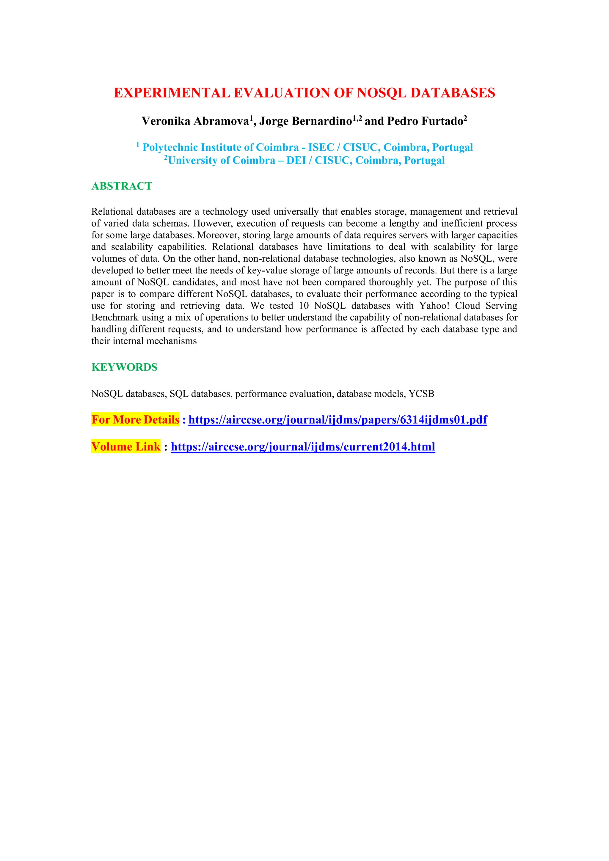 EXPERIMENTAL EVALUATION OF NOSQL DATABASES
Veronika Abramova1, Jorge Bernardino1,2 and Pedro Furtado2
1
Polytechnic Institute of Coimbra - ISEC / CISUC, Coimbra, Portugal
2
University of Coimbra – DEI / CISUC, Coimbra, Portugal
ABSTRACT
Relational databases are a technology used universally that enables storage, management and retrieval
of varied data schemas. However, execution of requests can become a lengthy and inefficient process
for some large databases. Moreover, storing large amounts of data requires servers with larger capacities
and scalability capabilities. Relational databases have limitations to deal with scalability for large
volumes of data. On the other hand, non-relational database technologies, also known as NoSQL, were
developed to better meet the needs of key-value storage of large amounts of records. But there is a large
amount of NoSQL candidates, and most have not been compared thoroughly yet. The purpose of this
paper is to compare different NoSQL databases, to evaluate their performance according to the typical
use for storing and retrieving data. We tested 10 NoSQL databases with Yahoo! Cloud Serving
Benchmark using a mix of operations to better understand the capability of non-relational databases for
handling different requests, and to understand how performance is affected by each database type and
their internal mechanisms
KEYWORDS
NoSQL databases, SQL databases, performance evaluation, database models, YCSB
For More Details : https://airccse.org/journal/ijdms/papers/6314ijdms01.pdf
Volume Link : https://airccse.org/journal/ijdms/current2014.html
 