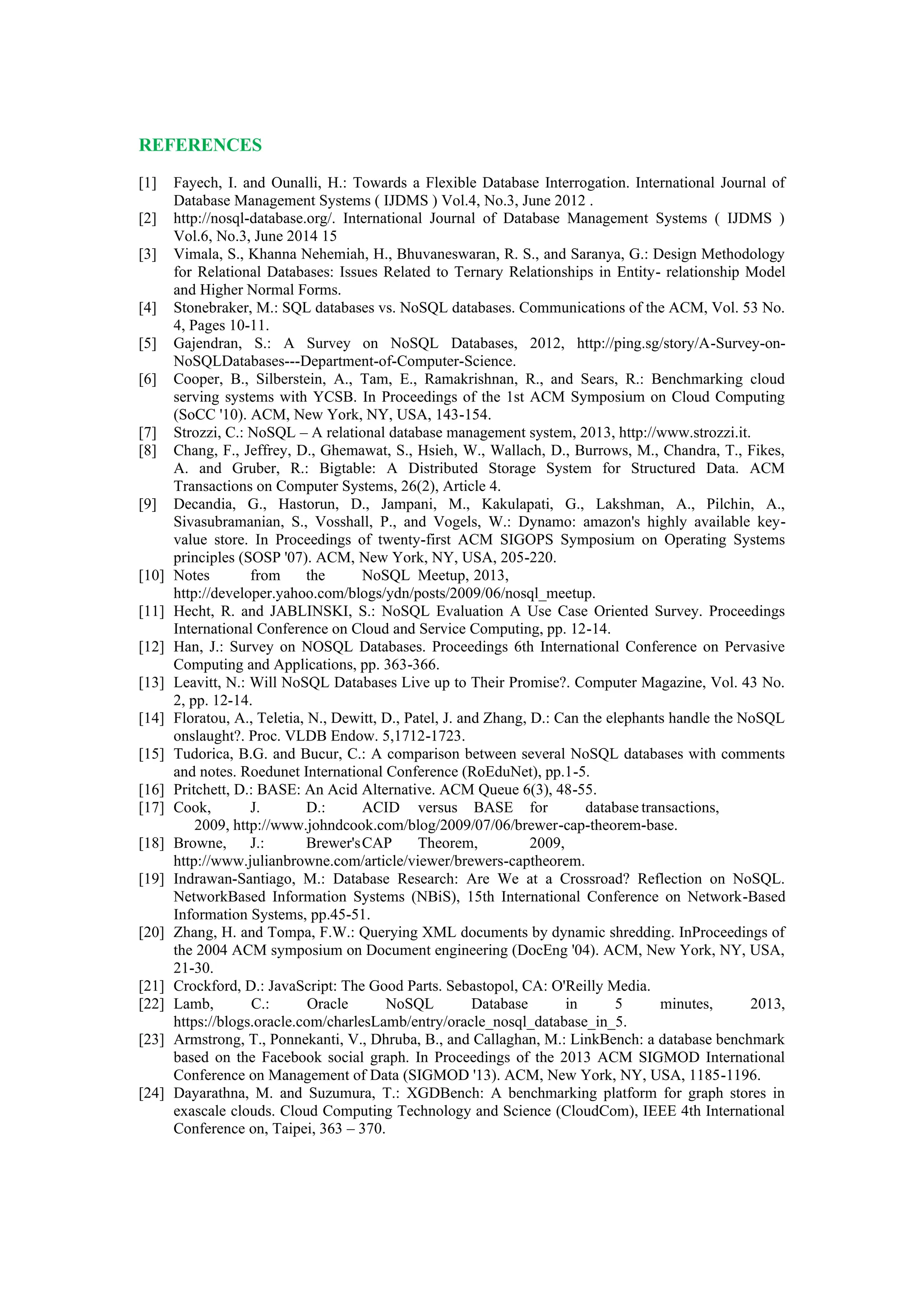 REFERENCES
[1] Fayech, I. and Ounalli, H.: Towards a Flexible Database Interrogation. International Journal of
Database Management Systems ( IJDMS ) Vol.4, No.3, June 2012 .
[2] http://nosql-database.org/. International Journal of Database Management Systems ( IJDMS )
Vol.6, No.3, June 2014 15
[3] Vimala, S., Khanna Nehemiah, H., Bhuvaneswaran, R. S., and Saranya, G.: Design Methodology
for Relational Databases: Issues Related to Ternary Relationships in Entity- relationship Model
and Higher Normal Forms.
[4] Stonebraker, M.: SQL databases vs. NoSQL databases. Communications of the ACM, Vol. 53 No.
4, Pages 10-11.
[5] Gajendran, S.: A Survey on NoSQL Databases, 2012, http://ping.sg/story/A-Survey-on-
NoSQLDatabases---Department-of-Computer-Science.
[6] Cooper, B., Silberstein, A., Tam, E., Ramakrishnan, R., and Sears, R.: Benchmarking cloud
serving systems with YCSB. In Proceedings of the 1st ACM Symposium on Cloud Computing
(SoCC '10). ACM, New York, NY, USA, 143-154.
[7] Strozzi, C.: NoSQL – A relational database management system, 2013, http://www.strozzi.it.
[8] Chang, F., Jeffrey, D., Ghemawat, S., Hsieh, W., Wallach, D., Burrows, M., Chandra, T., Fikes,
A. and Gruber, R.: Bigtable: A Distributed Storage System for Structured Data. ACM
Transactions on Computer Systems, 26(2), Article 4.
[9] Decandia, G., Hastorun, D., Jampani, M., Kakulapati, G., Lakshman, A., Pilchin, A.,
Sivasubramanian, S., Vosshall, P., and Vogels, W.: Dynamo: amazon's highly available key-
value store. In Proceedings of twenty-first ACM SIGOPS Symposium on Operating Systems
principles (SOSP '07). ACM, New York, NY, USA, 205-220.
[10] Notes from the NoSQL Meetup, 2013,
http://developer.yahoo.com/blogs/ydn/posts/2009/06/nosql_meetup.
[11] Hecht, R. and JABLINSKI, S.: NoSQL Evaluation A Use Case Oriented Survey. Proceedings
International Conference on Cloud and Service Computing, pp. 12-14.
[12] Han, J.: Survey on NOSQL Databases. Proceedings 6th International Conference on Pervasive
Computing and Applications, pp. 363-366.
[13] Leavitt, N.: Will NoSQL Databases Live up to Their Promise?. Computer Magazine, Vol. 43 No.
2, pp. 12-14.
[14] Floratou, A., Teletia, N., Dewitt, D., Patel, J. and Zhang, D.: Can the elephants handle the NoSQL
onslaught?. Proc. VLDB Endow. 5,1712-1723.
[15] Tudorica, B.G. and Bucur, C.: A comparison between several NoSQL databases with comments
and notes. Roedunet International Conference (RoEduNet), pp.1-5.
[16] Pritchett, D.: BASE: An Acid Alternative. ACM Queue 6(3), 48-55.
[17] Cook, J. D.: ACID versus BASE for database transactions,
2009, http://www.johndcook.com/blog/2009/07/06/brewer-cap-theorem-base.
[18] Browne, J.: Brewer'sCAP Theorem, 2009,
http://www.julianbrowne.com/article/viewer/brewers-captheorem.
[19] Indrawan-Santiago, M.: Database Research: Are We at a Crossroad? Reflection on NoSQL.
NetworkBased Information Systems (NBiS), 15th International Conference on Network-Based
Information Systems, pp.45-51.
[20] Zhang, H. and Tompa, F.W.: Querying XML documents by dynamic shredding. InProceedings of
the 2004 ACM symposium on Document engineering (DocEng '04). ACM, New York, NY, USA,
21-30.
[21] Crockford, D.: JavaScript: The Good Parts. Sebastopol, CA: O'Reilly Media.
[22] Lamb, C.: Oracle NoSQL Database in 5 minutes, 2013,
https://blogs.oracle.com/charlesLamb/entry/oracle_nosql_database_in_5.
[23] Armstrong, T., Ponnekanti, V., Dhruba, B., and Callaghan, M.: LinkBench: a database benchmark
based on the Facebook social graph. In Proceedings of the 2013 ACM SIGMOD International
Conference on Management of Data (SIGMOD '13). ACM, New York, NY, USA, 1185-1196.
[24] Dayarathna, M. and Suzumura, T.: XGDBench: A benchmarking platform for graph stores in
exascale clouds. Cloud Computing Technology and Science (CloudCom), IEEE 4th International
Conference on, Taipei, 363 – 370.
 
