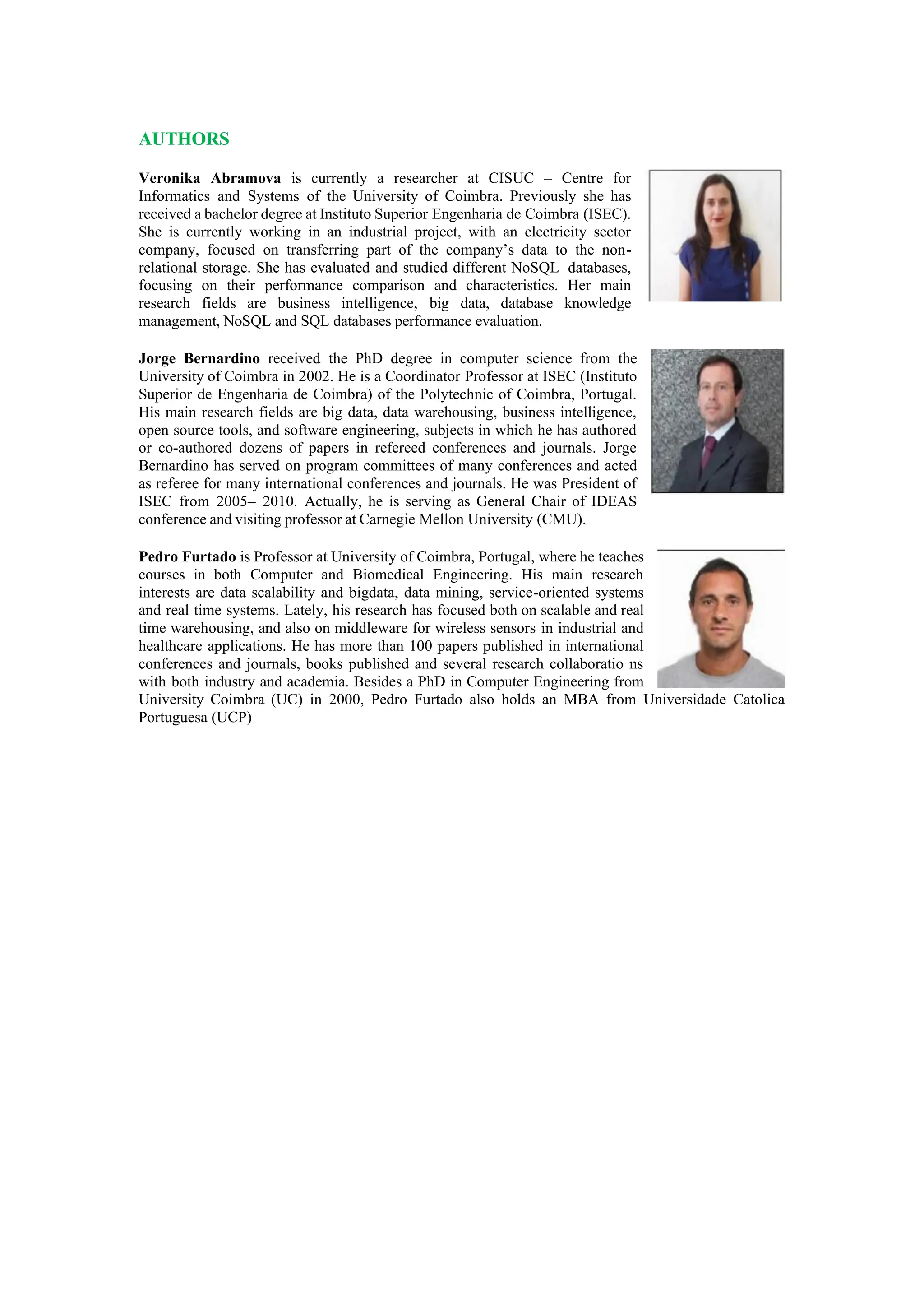 AUTHORS
Veronika Abramova is currently a researcher at CISUC – Centre for
Informatics and Systems of the University of Coimbra. Previously she has
received a bachelor degree at Instituto Superior Engenharia de Coimbra (ISEC).
She is currently working in an industrial project, with an electricity sector
company, focused on transferring part of the company’s data to the non-
relational storage. She has evaluated and studied different NoSQL databases,
focusing on their performance comparison and characteristics. Her main
research fields are business intelligence, big data, database knowledge
management, NoSQL and SQL databases performance evaluation.
Jorge Bernardino received the PhD degree in computer science from the
University of Coimbra in 2002. He is a Coordinator Professor at ISEC (Instituto
Superior de Engenharia de Coimbra) of the Polytechnic of Coimbra, Portugal.
His main research fields are big data, data warehousing, business intelligence,
open source tools, and software engineering, subjects in which he has authored
or co-authored dozens of papers in refereed conferences and journals. Jorge
Bernardino has served on program committees of many conferences and acted
as referee for many international conferences and journals. He was President of
ISEC from 2005– 2010. Actually, he is serving as General Chair of IDEAS
conference and visiting professor at Carnegie Mellon University (CMU).
Pedro Furtado is Professor at University of Coimbra, Portugal, where he teaches
courses in both Computer and Biomedical Engineering. His main research
interests are data scalability and bigdata, data mining, service-oriented systems
and real time systems. Lately, his research has focused both on scalable and real
time warehousing, and also on middleware for wireless sensors in industrial and
healthcare applications. He has more than 100 papers published in international
conferences and journals, books published and several research collaboratio ns
with both industry and academia. Besides a PhD in Computer Engineering from
University Coimbra (UC) in 2000, Pedro Furtado also holds an MBA from Universidade Catolica
Portuguesa (UCP)
 