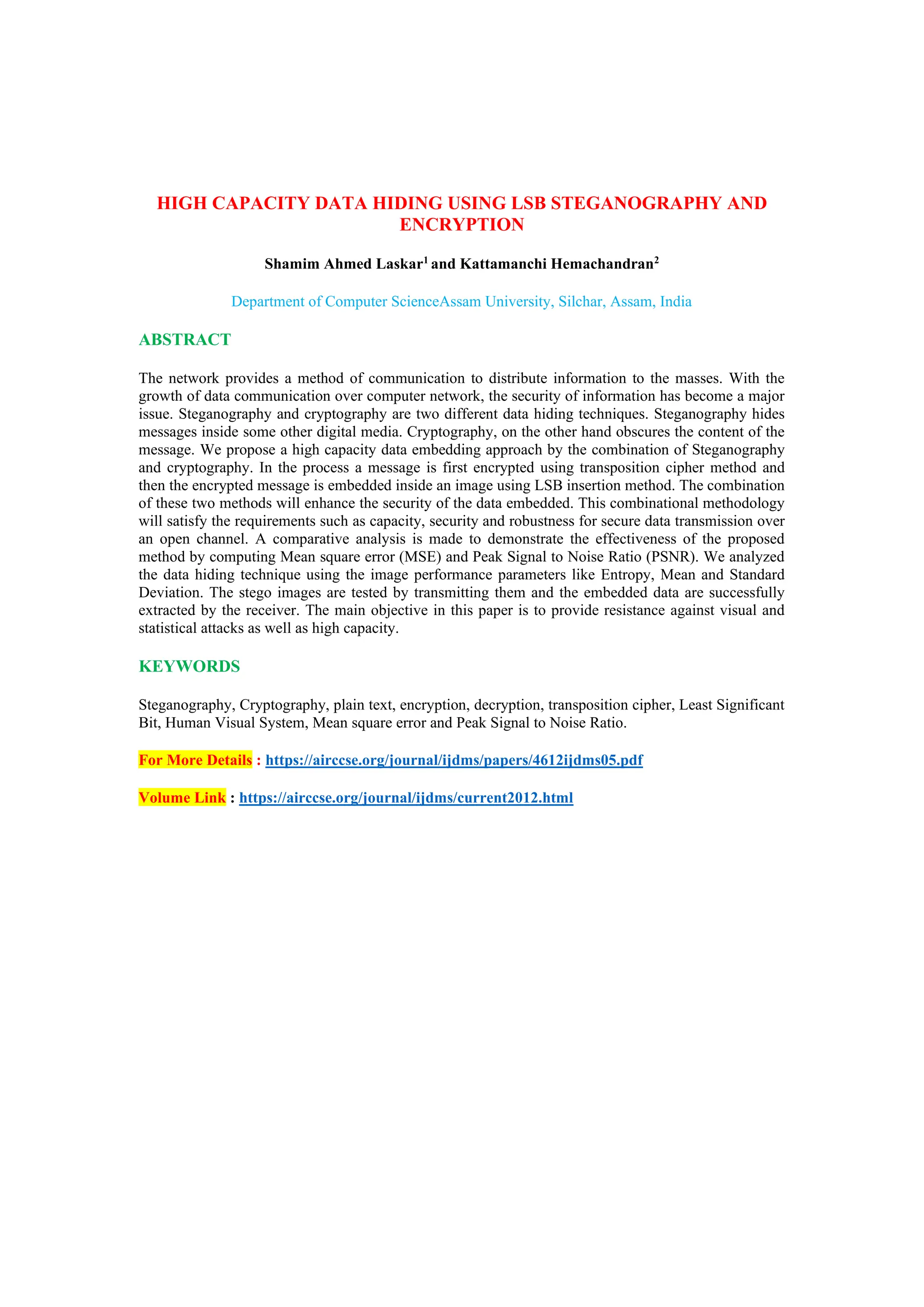HIGH CAPACITY DATA HIDING USING LSB STEGANOGRAPHY AND
ENCRYPTION
Shamim Ahmed Laskar1
and Kattamanchi Hemachandran2
Department of Computer ScienceAssam University, Silchar, Assam, India
ABSTRACT
The network provides a method of communication to distribute information to the masses. With the
growth of data communication over computer network, the security of information has become a major
issue. Steganography and cryptography are two different data hiding techniques. Steganography hides
messages inside some other digital media. Cryptography, on the other hand obscures the content of the
message. We propose a high capacity data embedding approach by the combination of Steganography
and cryptography. In the process a message is first encrypted using transposition cipher method and
then the encrypted message is embedded inside an image using LSB insertion method. The combination
of these two methods will enhance the security of the data embedded. This combinational methodology
will satisfy the requirements such as capacity, security and robustness for secure data transmission over
an open channel. A comparative analysis is made to demonstrate the effectiveness of the proposed
method by computing Mean square error (MSE) and Peak Signal to Noise Ratio (PSNR). We analyzed
the data hiding technique using the image performance parameters like Entropy, Mean and Standard
Deviation. The stego images are tested by transmitting them and the embedded data are successfully
extracted by the receiver. The main objective in this paper is to provide resistance against visual and
statistical attacks as well as high capacity.
KEYWORDS
Steganography, Cryptography, plain text, encryption, decryption, transposition cipher, Least Significant
Bit, Human Visual System, Mean square error and Peak Signal to Noise Ratio.
For More Details : https://airccse.org/journal/ijdms/papers/4612ijdms05.pdf
Volume Link : https://airccse.org/journal/ijdms/current2012.html
 