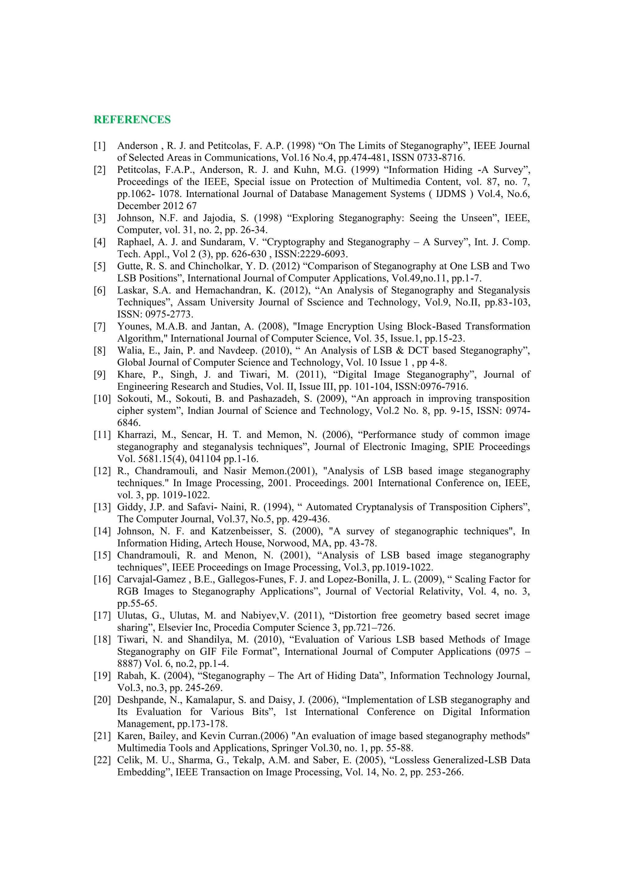 REFERENCES
[1] Anderson , R. J. and Petitcolas, F. A.P. (1998) “On The Limits of Steganography”, IEEE Journal
of Selected Areas in Communications, Vol.16 No.4, pp.474-481, ISSN 0733-8716.
[2] Petitcolas, F.A.P., Anderson, R. J. and Kuhn, M.G. (1999) “Information Hiding -A Survey”,
Proceedings of the IEEE, Special issue on Protection of Multimedia Content, vol. 87, no. 7,
pp.1062- 1078. International Journal of Database Management Systems ( IJDMS ) Vol.4, No.6,
December 2012 67
[3] Johnson, N.F. and Jajodia, S. (1998) “Exploring Steganography: Seeing the Unseen”, IEEE,
Computer, vol. 31, no. 2, pp. 26-34.
[4] Raphael, A. J. and Sundaram, V. “Cryptography and Steganography – A Survey”, Int. J. Comp.
Tech. Appl., Vol 2 (3), pp. 626-630 , ISSN:2229-6093.
[5] Gutte, R. S. and Chincholkar, Y. D. (2012) “Comparison of Steganography at One LSB and Two
LSB Positions”, International Journal of Computer Applications, Vol.49,no.11, pp.1-7.
[6] Laskar, S.A. and Hemachandran, K. (2012), “An Analysis of Steganography and Steganalysis
Techniques”, Assam University Journal of Sscience and Technology, Vol.9, No.II, pp.83-103,
ISSN: 0975-2773.
[7] Younes, M.A.B. and Jantan, A. (2008), "Image Encryption Using Block-Based Transformation
Algorithm," International Journal of Computer Science, Vol. 35, Issue.1, pp.15-23.
[8] Walia, E., Jain, P. and Navdeep. (2010), “ An Analysis of LSB & DCT based Steganography”,
Global Journal of Computer Science and Technology, Vol. 10 Issue 1 , pp 4-8.
[9] Khare, P., Singh, J. and Tiwari, M. (2011), “Digital Image Steganography”, Journal of
Engineering Research and Studies, Vol. II, Issue III, pp. 101-104, ISSN:0976-7916.
[10] Sokouti, M., Sokouti, B. and Pashazadeh, S. (2009), “An approach in improving transposition
cipher system”, Indian Journal of Science and Technology, Vol.2 No. 8, pp. 9-15, ISSN: 0974-
6846.
[11] Kharrazi, M., Sencar, H. T. and Memon, N. (2006), “Performance study of common image
steganography and steganalysis techniques”, Journal of Electronic Imaging, SPIE Proceedings
Vol. 5681.15(4), 041104 pp.1-16.
[12] R., Chandramouli, and Nasir Memon.(2001), "Analysis of LSB based image steganography
techniques." In Image Processing, 2001. Proceedings. 2001 International Conference on, IEEE,
vol. 3, pp. 1019-1022.
[13] Giddy, J.P. and Safavi- Naini, R. (1994), “ Automated Cryptanalysis of Transposition Ciphers”,
The Computer Journal, Vol.37, No.5, pp. 429-436.
[14] Johnson, N. F. and Katzenbeisser, S. (2000), "A survey of steganographic techniques", In
Information Hiding, Artech House, Norwood, MA, pp. 43-78.
[15] Chandramouli, R. and Menon, N. (2001), “Analysis of LSB based image steganography
techniques”, IEEE Proceedings on Image Processing, Vol.3, pp.1019-1022.
[16] Carvajal-Gamez , B.E., Gallegos-Funes, F. J. and Lopez-Bonilla, J. L. (2009), “ Scaling Factor for
RGB Images to Steganography Applications”, Journal of Vectorial Relativity, Vol. 4, no. 3,
pp.55-65.
[17] Ulutas, G., Ulutas, M. and Nabiyev,V. (2011), “Distortion free geometry based secret image
sharing”, Elsevier Inc, Procedia Computer Science 3, pp.721–726.
[18] Tiwari, N. and Shandilya, M. (2010), “Evaluation of Various LSB based Methods of Image
Steganography on GIF File Format”, International Journal of Computer Applications (0975 –
8887) Vol. 6, no.2, pp.1-4.
[19] Rabah, K. (2004), “Steganography – The Art of Hiding Data”, Information Technology Journal,
Vol.3, no.3, pp. 245-269.
[20] Deshpande, N., Kamalapur, S. and Daisy, J. (2006), “Implementation of LSB steganography and
Its Evaluation for Various Bits”, 1st International Conference on Digital Information
Management, pp.173-178.
[21] Karen, Bailey, and Kevin Curran.(2006) "An evaluation of image based steganography methods"
Multimedia Tools and Applications, Springer Vol.30, no. 1, pp. 55-88.
[22] Celik, M. U., Sharma, G., Tekalp, A.M. and Saber, E. (2005), “Lossless Generalized-LSB Data
Embedding”, IEEE Transaction on Image Processing, Vol. 14, No. 2, pp. 253-266.
 
