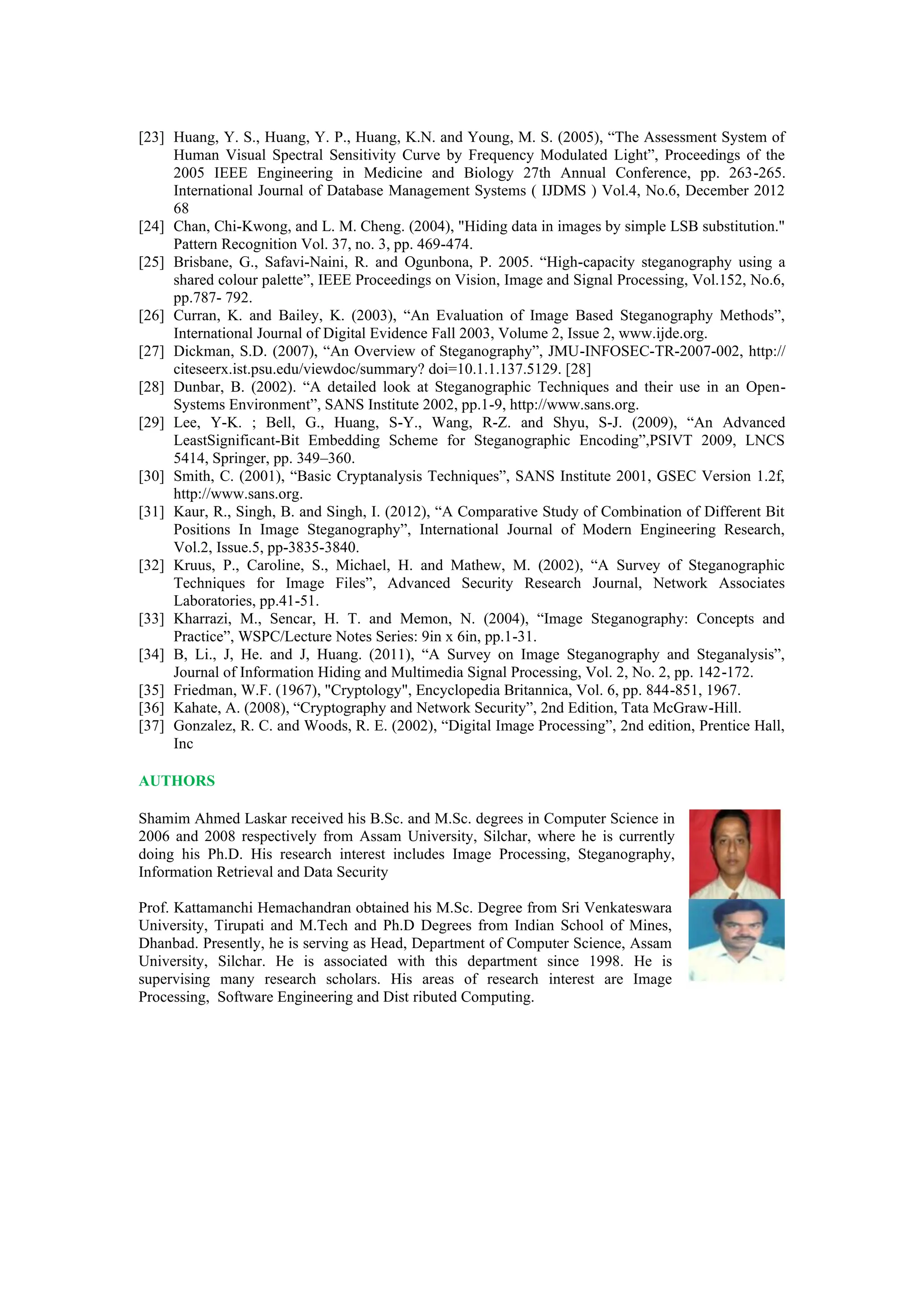 [23] Huang, Y. S., Huang, Y. P., Huang, K.N. and Young, M. S. (2005), “The Assessment System of
Human Visual Spectral Sensitivity Curve by Frequency Modulated Light”, Proceedings of the
2005 IEEE Engineering in Medicine and Biology 27th Annual Conference, pp. 263-265.
International Journal of Database Management Systems ( IJDMS ) Vol.4, No.6, December 2012
68
[24] Chan, Chi-Kwong, and L. M. Cheng. (2004), "Hiding data in images by simple LSB substitution."
Pattern Recognition Vol. 37, no. 3, pp. 469-474.
[25] Brisbane, G., Safavi-Naini, R. and Ogunbona, P. 2005. “High-capacity steganography using a
shared colour palette”, IEEE Proceedings on Vision, Image and Signal Processing, Vol.152, No.6,
pp.787- 792.
[26] Curran, K. and Bailey, K. (2003), “An Evaluation of Image Based Steganography Methods”,
International Journal of Digital Evidence Fall 2003, Volume 2, Issue 2, www.ijde.org.
[27] Dickman, S.D. (2007), “An Overview of Steganography”, JMU-INFOSEC-TR-2007-002, http://
citeseerx.ist.psu.edu/viewdoc/summary? doi=10.1.1.137.5129. [28]
[28] Dunbar, B. (2002). “A detailed look at Steganographic Techniques and their use in an Open-
Systems Environment”, SANS Institute 2002, pp.1-9, http://www.sans.org.
[29] Lee, Y-K. ; Bell, G., Huang, S-Y., Wang, R-Z. and Shyu, S-J. (2009), “An Advanced
LeastSignificant-Bit Embedding Scheme for Steganographic Encoding”,PSIVT 2009, LNCS
5414, Springer, pp. 349–360.
[30] Smith, C. (2001), “Basic Cryptanalysis Techniques”, SANS Institute 2001, GSEC Version 1.2f,
http://www.sans.org.
[31] Kaur, R., Singh, B. and Singh, I. (2012), “A Comparative Study of Combination of Different Bit
Positions In Image Steganography”, International Journal of Modern Engineering Research,
Vol.2, Issue.5, pp-3835-3840.
[32] Kruus, P., Caroline, S., Michael, H. and Mathew, M. (2002), “A Survey of Steganographic
Techniques for Image Files”, Advanced Security Research Journal, Network Associates
Laboratories, pp.41-51.
[33] Kharrazi, M., Sencar, H. T. and Memon, N. (2004), “Image Steganography: Concepts and
Practice”, WSPC/Lecture Notes Series: 9in x 6in, pp.1-31.
[34] B, Li., J, He. and J, Huang. (2011), “A Survey on Image Steganography and Steganalysis”,
Journal of Information Hiding and Multimedia Signal Processing, Vol. 2, No. 2, pp. 142-172.
[35] Friedman, W.F. (1967), "Cryptology", Encyclopedia Britannica, Vol. 6, pp. 844-851, 1967.
[36] Kahate, A. (2008), “Cryptography and Network Security”, 2nd Edition, Tata McGraw-Hill.
[37] Gonzalez, R. C. and Woods, R. E. (2002), “Digital Image Processing”, 2nd edition, Prentice Hall,
Inc
AUTHORS
Shamim Ahmed Laskar received his B.Sc. and M.Sc. degrees in Computer Science in
2006 and 2008 respectively from Assam University, Silchar, where he is currently
doing his Ph.D. His research interest includes Image Processing, Steganography,
Information Retrieval and Data Security
Prof. Kattamanchi Hemachandran obtained his M.Sc. Degree from Sri Venkateswara
University, Tirupati and M.Tech and Ph.D Degrees from Indian School of Mines,
Dhanbad. Presently, he is serving as Head, Department of Computer Science, Assam
University, Silchar. He is associated with this department since 1998. He is
supervising many research scholars. His areas of research interest are Image
Processing, Software Engineering and Dist ributed Computing.
 