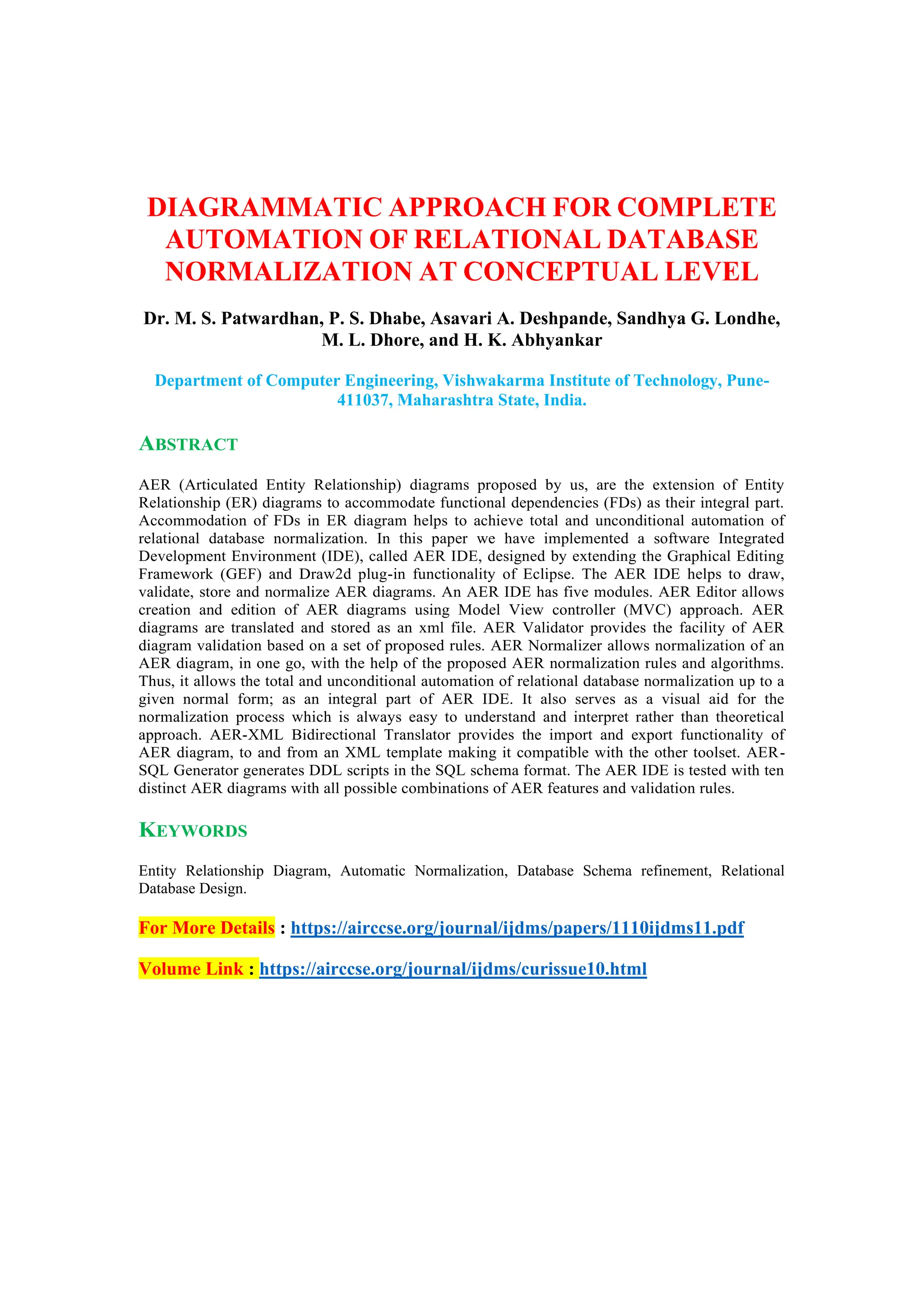 DIAGRAMMATIC APPROACH FOR COMPLETE
AUTOMATION OF RELATIONAL DATABASE
NORMALIZATION AT CONCEPTUAL LEVEL
Dr. M. S. Patwardhan, P. S. Dhabe, Asavari A. Deshpande, Sandhya G. Londhe,
M. L. Dhore, and H. K. Abhyankar
Department of Computer Engineering, Vishwakarma Institute of Technology, Pune-
411037, Maharashtra State, India.
ABSTRACT
AER (Articulated Entity Relationship) diagrams proposed by us, are the extension of Entity
Relationship (ER) diagrams to accommodate functional dependencies (FDs) as their integral part.
Accommodation of FDs in ER diagram helps to achieve total and unconditional automation of
relational database normalization. In this paper we have implemented a software Integrated
Development Environment (IDE), called AER IDE, designed by extending the Graphical Editing
Framework (GEF) and Draw2d plug-in functionality of Eclipse. The AER IDE helps to draw,
validate, store and normalize AER diagrams. An AER IDE has five modules. AER Editor allows
creation and edition of AER diagrams using Model View controller (MVC) approach. AER
diagrams are translated and stored as an xml file. AER Validator provides the facility of AER
diagram validation based on a set of proposed rules. AER Normalizer allows normalization of an
AER diagram, in one go, with the help of the proposed AER normalization rules and algorithms.
Thus, it allows the total and unconditional automation of relational database normalization up to a
given normal form; as an integral part of AER IDE. It also serves as a visual aid for the
normalization process which is always easy to understand and interpret rather than theoretical
approach. AER-XML Bidirectional Translator provides the import and export functionality of
AER diagram, to and from an XML template making it compatible with the other toolset. AER-
SQL Generator generates DDL scripts in the SQL schema format. The AER IDE is tested with ten
distinct AER diagrams with all possible combinations of AER features and validation rules.
KEYWORDS
Entity Relationship Diagram, Automatic Normalization, Database Schema refinement, Relational
Database Design.
For More Details : https://airccse.org/journal/ijdms/papers/1110ijdms11.pdf
Volume Link : https://airccse.org/journal/ijdms/curissue10.html
 