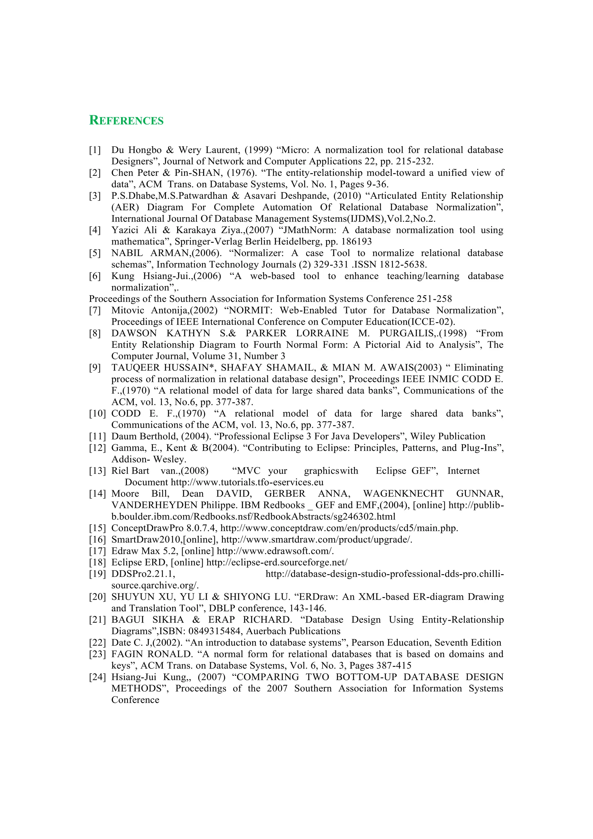 REFERENCES
[1] Du Hongbo & Wery Laurent, (1999) “Micro: A normalization tool for relational database
Designers”, Journal of Network and Computer Applications 22, pp. 215-232.
[2] Chen Peter & Pin-SHAN, (1976). “The entity-relationship model-toward a unified view of
data”, ACM Trans. on Database Systems, Vol. No. 1, Pages 9-36.
[3] P.S.Dhabe,M.S.Patwardhan & Asavari Deshpande, (2010) “Articulated Entity Relationship
(AER) Diagram For Complete Automation Of Relational Database Normalization”,
International Journal Of Database Management Systems(IJDMS),Vol.2,No.2.
[4] Yazici Ali & Karakaya Ziya.,(2007) “JMathNorm: A database normalization tool using
mathematica”, Springer-Verlag Berlin Heidelberg, pp. 186193
[5] NABIL ARMAN,(2006). “Normalizer: A case Tool to normalize relational database
schemas”, Information Technology Journals (2) 329-331 .ISSN 1812-5638.
[6] Kung Hsiang-Jui.,(2006) “A web-based tool to enhance teaching/learning database
normalization”,.
Proceedings of the Southern Association for Information Systems Conference 251-258
[7] Mitovic Antonija,(2002) “NORMIT: Web-Enabled Tutor for Database Normalization”,
Proceedings of IEEE International Conference on Computer Education(ICCE-02).
[8] DAWSON KATHYN S.& PARKER LORRAINE M. PURGAILIS,.(1998) “From
Entity Relationship Diagram to Fourth Normal Form: A Pictorial Aid to Analysis”, The
Computer Journal, Volume 31, Number 3
[9] TAUQEER HUSSAIN*, SHAFAY SHAMAIL, & MIAN M. AWAIS(2003) “ Eliminating
process of normalization in relational database design”, Proceedings IEEE INMIC CODD E.
F.,(1970) “A relational model of data for large shared data banks”, Communications of the
ACM, vol. 13, No.6, pp. 377-387.
[10] CODD E. F.,(1970) “A relational model of data for large shared data banks”,
Communications of the ACM, vol. 13, No.6, pp. 377-387.
[11] Daum Berthold, (2004). “Professional Eclipse 3 For Java Developers”, Wiley Publication
[12] Gamma, E., Kent & B(2004). “Contributing to Eclipse: Principles, Patterns, and Plug-Ins”,
Addison- Wesley.
[13] Riel Bart van.,(2008) “MVC your graphicswith Eclipse GEF”, Internet
Document http://www.tutorials.tfo-eservices.eu
[14] Moore Bill, Dean DAVID, GERBER ANNA, WAGENKNECHT GUNNAR,
VANDERHEYDEN Philippe. IBM Redbooks _ GEF and EMF,(2004), [online] http://publib-
b.boulder.ibm.com/Redbooks.nsf/RedbookAbstracts/sg246302.html
[15] ConceptDrawPro 8.0.7.4, http://www.conceptdraw.com/en/products/cd5/main.php.
[16] SmartDraw2010,[online], http://www.smartdraw.com/product/upgrade/.
[17] Edraw Max 5.2, [online] http://www.edrawsoft.com/.
[18] Eclipse ERD, [online] http://eclipse-erd.sourceforge.net/
[19] DDSPro2.21.1, http://database-design-studio-professional-dds-pro.chilli-
source.qarchive.org/.
[20] SHUYUN XU, YU LI & SHIYONG LU. “ERDraw: An XML-based ER-diagram Drawing
and Translation Tool”, DBLP conference, 143-146.
[21] BAGUI SIKHA & ERAP RICHARD. “Database Design Using Entity-Relationship
Diagrams”,ISBN: 0849315484, Auerbach Publications
[22] Date C. J,(2002). “An introduction to database systems”, Pearson Education, Seventh Edition
[23] FAGIN RONALD. “A normal form for relational databases that is based on domains and
keys”, ACM Trans. on Database Systems, Vol. 6, No. 3, Pages 387-415
[24] Hsiang-Jui Kung,, (2007) “COMPARING TWO BOTTOM-UP DATABASE DESIGN
METHODS”, Proceedings of the 2007 Southern Association for Information Systems
Conference
 