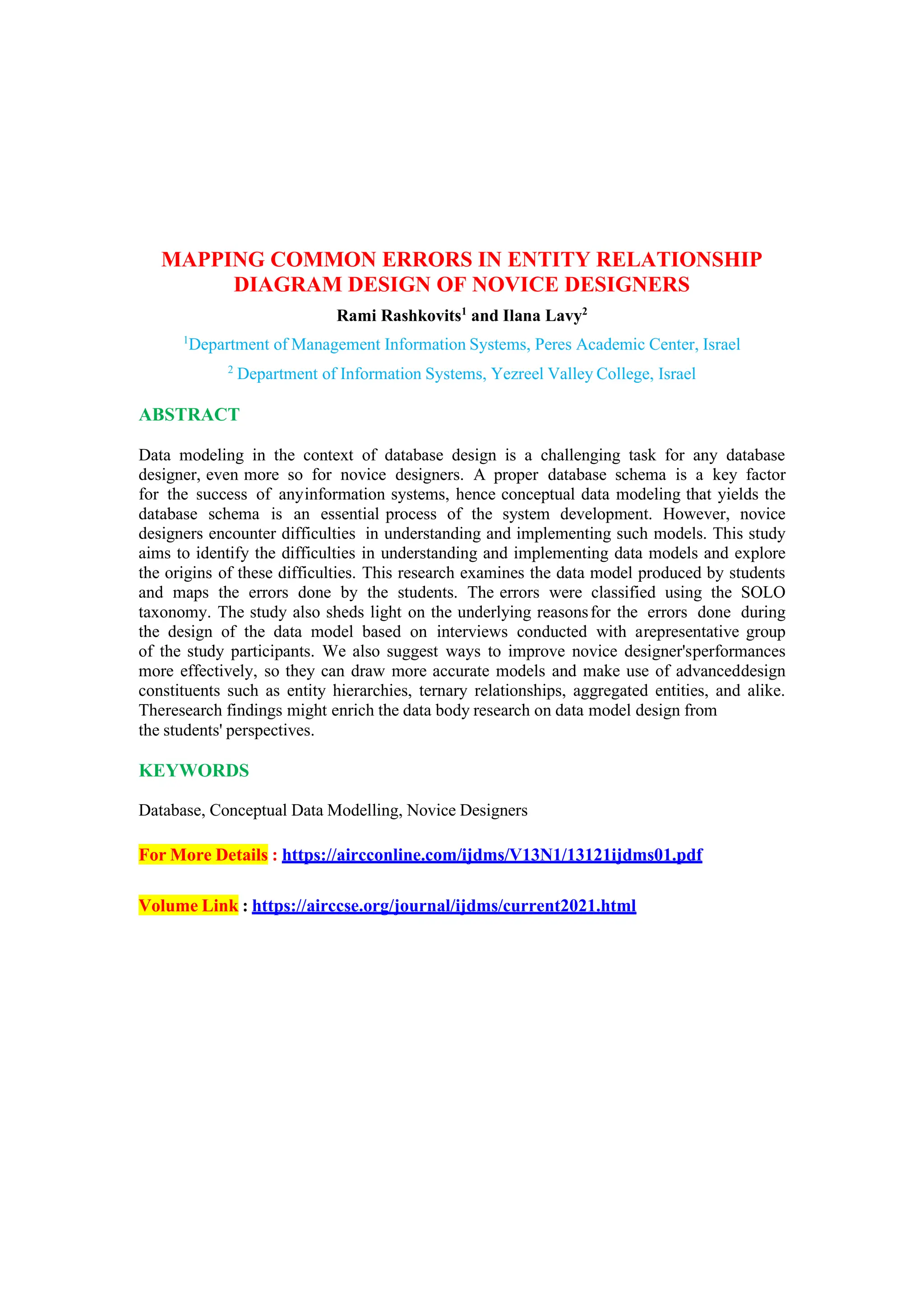 MAPPING COMMON ERRORS IN ENTITY RELATIONSHIP
DIAGRAM DESIGN OF NOVICE DESIGNERS
Rami Rashkovits1
and Ilana Lavy2
1
Department of Management Information Systems, Peres Academic Center, Israel
2
Department of Information Systems, Yezreel Valley College, Israel
ABSTRACT
Data modeling in the context of database design is a challenging task for any database
designer, even more so for novice designers. A proper database schema is a key factor
for the success of anyinformation systems, hence conceptual data modeling that yields the
database schema is an essential process of the system development. However, novice
designers encounter difficulties in understanding and implementing such models. This study
aims to identify the difficulties in understanding and implementing data models and explore
the origins of these difficulties. This research examines the data model produced by students
and maps the errors done by the students. The errors were classified using the SOLO
taxonomy. The study also sheds light on the underlying reasonsfor the errors done during
the design of the data model based on interviews conducted with arepresentative group
of the study participants. We also suggest ways to improve novice designer'sperformances
more effectively, so they can draw more accurate models and make use of advanceddesign
constituents such as entity hierarchies, ternary relationships, aggregated entities, and alike.
Theresearch findings might enrich the data body research on data model design from
the students' perspectives.
KEYWORDS
Database, Conceptual Data Modelling, Novice Designers
For More Details : https://aircconline.com/ijdms/V13N1/13121ijdms01.pdf
Volume Link : https://airccse.org/journal/ijdms/current2021.html
 