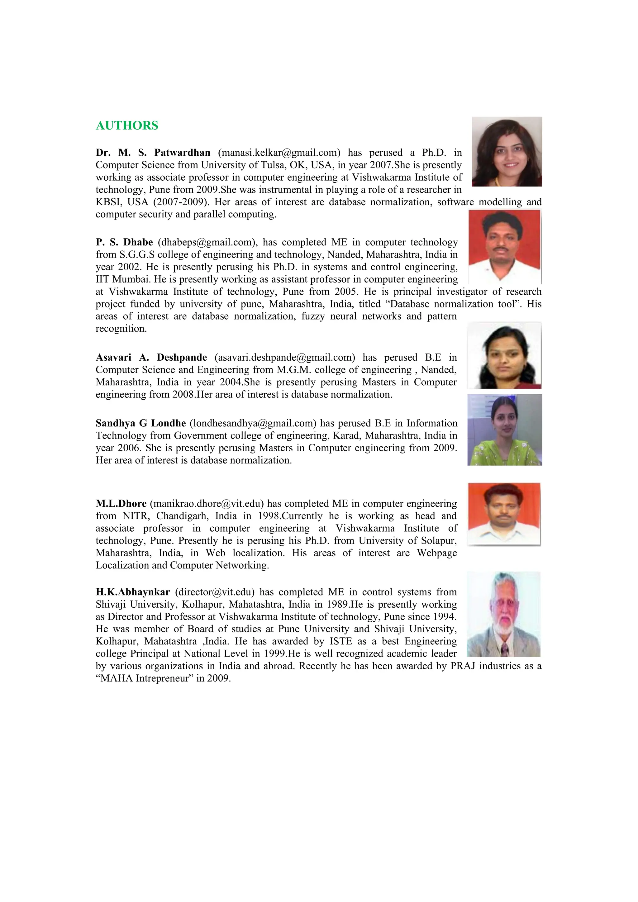 AUTHORS
Dr. M. S. Patwardhan (manasi.kelkar@gmail.com) has perused a Ph.D. in
Computer Science from University of Tulsa, OK, USA, in year 2007.She is presently
working as associate professor in computer engineering at Vishwakarma Institute of
technology, Pune from 2009.She was instrumental in playing a role of a researcher in
KBSI, USA (2007-2009). Her areas of interest are database normalization, software modelling and
computer security and parallel computing.
P. S. Dhabe (dhabeps@gmail.com), has completed ME in computer technology
from S.G.G.S college of engineering and technology, Nanded, Maharashtra, India in
year 2002. He is presently perusing his Ph.D. in systems and control engineering,
IIT Mumbai. He is presently working as assistant professor in computer engineering
at Vishwakarma Institute of technology, Pune from 2005. He is principal investigator of research
project funded by university of pune, Maharashtra, India, titled “Database normalization tool”. His
areas of interest are database normalization, fuzzy neural networks and pattern
recognition.
Asavari A. Deshpande (asavari.deshpande@gmail.com) has perused B.E in
Computer Science and Engineering from M.G.M. college of engineering , Nanded,
Maharashtra, India in year 2004.She is presently perusing Masters in Computer
engineering from 2008.Her area of interest is database normalization.
Sandhya G Londhe (londhesandhya@gmail.com) has perused B.E in Information
Technology from Government college of engineering, Karad, Maharashtra, India in
year 2006. She is presently perusing Masters in Computer engineering from 2009.
Her area of interest is database normalization.
M.L.Dhore (manikrao.dhore@vit.edu) has completed ME in computer engineering
from NITR, Chandigarh, India in 1998.Currently he is working as head and
associate professor in computer engineering at Vishwakarma Institute of
technology, Pune. Presently he is perusing his Ph.D. from University of Solapur,
Maharashtra, India, in Web localization. His areas of interest are Webpage
Localization and Computer Networking.
H.K.Abhaynkar (director@vit.edu) has completed ME in control systems from
Shivaji University, Kolhapur, Mahatashtra, India in 1989.He is presently working
as Director and Professor at Vishwakarma Institute of technology, Pune since 1994.
He was member of Board of studies at Pune University and Shivaji University,
Kolhapur, Mahatashtra ,India. He has awarded by ISTE as a best Engineering
college Principal at National Level in 1999.He is well recognized academic leader
by various organizations in India and abroad. Recently he has been awarded by PRAJ industries as a
“MAHA Intrepreneur” in 2009.
 