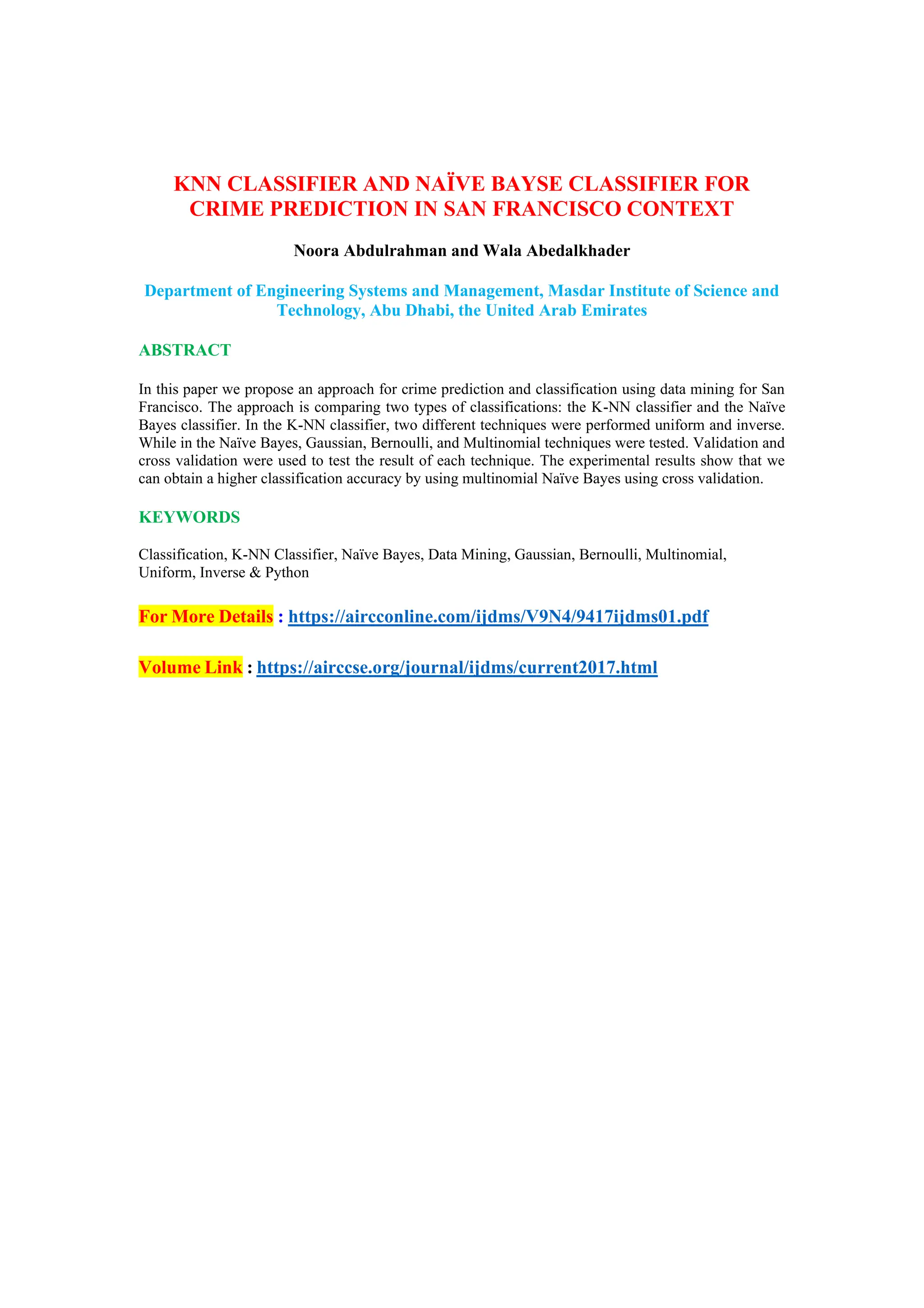 KNN CLASSIFIER AND NAÏVE BAYSE CLASSIFIER FOR
CRIME PREDICTION IN SAN FRANCISCO CONTEXT
Noora Abdulrahman and Wala Abedalkhader
Department of Engineering Systems and Management, Masdar Institute of Science and
Technology, Abu Dhabi, the United Arab Emirates
ABSTRACT
In this paper we propose an approach for crime prediction and classification using data mining for San
Francisco. The approach is comparing two types of classifications: the K-NN classifier and the Naïve
Bayes classifier. In the K-NN classifier, two different techniques were performed uniform and inverse.
While in the Naïve Bayes, Gaussian, Bernoulli, and Multinomial techniques were tested. Validation and
cross validation were used to test the result of each technique. The experimental results show that we
can obtain a higher classification accuracy by using multinomial Naïve Bayes using cross validation.
KEYWORDS
Classification, K-NN Classifier, Naïve Bayes, Data Mining, Gaussian, Bernoulli, Multinomial,
Uniform, Inverse & Python
For More Details : https://aircconline.com/ijdms/V9N4/9417ijdms01.pdf
Volume Link : https://airccse.org/journal/ijdms/current2017.html
 
