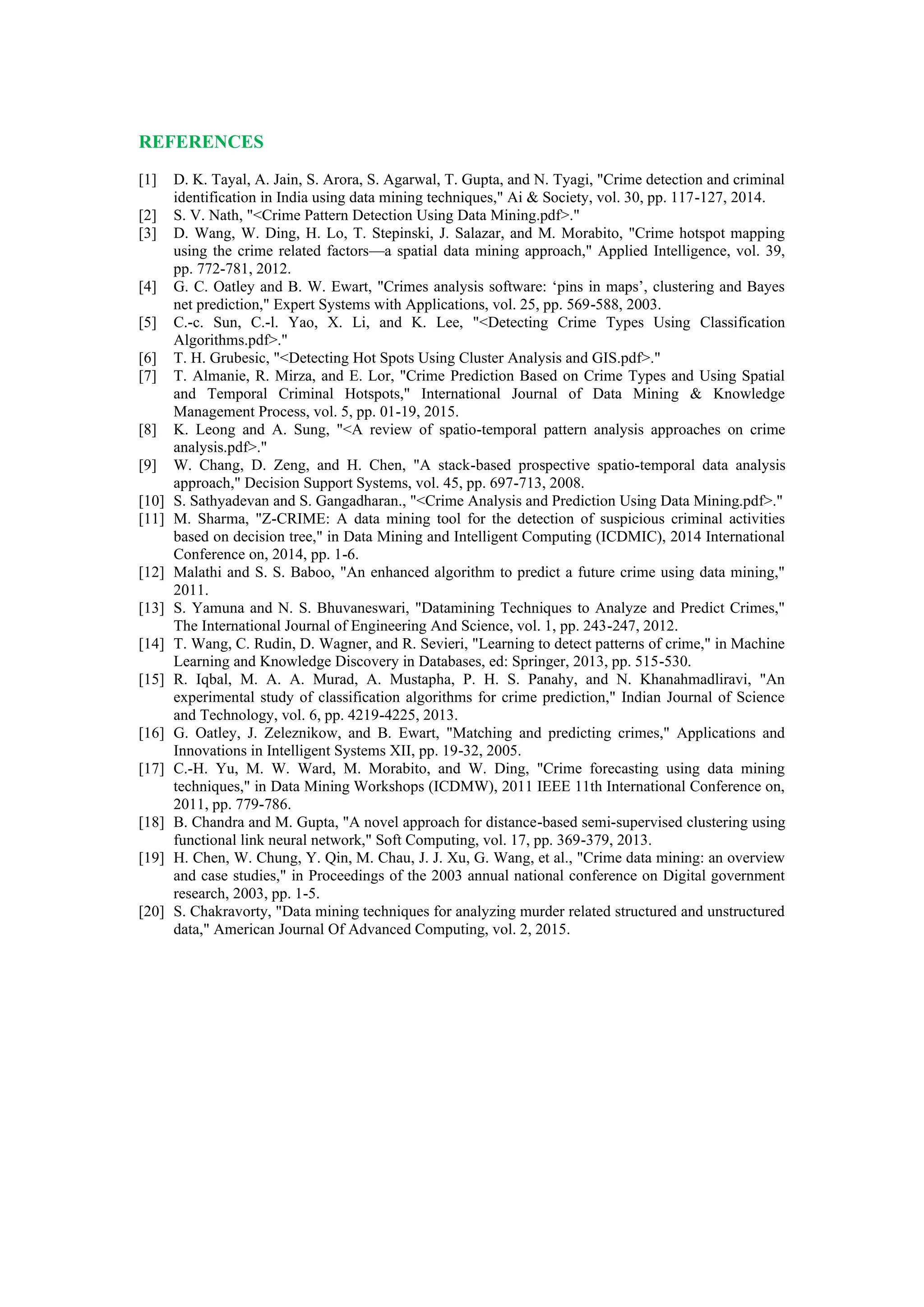 REFERENCES
[1] D. K. Tayal, A. Jain, S. Arora, S. Agarwal, T. Gupta, and N. Tyagi, "Crime detection and criminal
identification in India using data mining techniques," Ai & Society, vol. 30, pp. 117-127, 2014.
[2] S. V. Nath, "<Crime Pattern Detection Using Data Mining.pdf>."
[3] D. Wang, W. Ding, H. Lo, T. Stepinski, J. Salazar, and M. Morabito, "Crime hotspot mapping
using the crime related factors—a spatial data mining approach," Applied Intelligence, vol. 39,
pp. 772-781, 2012.
[4] G. C. Oatley and B. W. Ewart, "Crimes analysis software: ‘pins in maps’, clustering and Bayes
net prediction," Expert Systems with Applications, vol. 25, pp. 569-588, 2003.
[5] C.-c. Sun, C.-l. Yao, X. Li, and K. Lee, "<Detecting Crime Types Using Classification
Algorithms.pdf>."
[6] T. H. Grubesic, "<Detecting Hot Spots Using Cluster Analysis and GIS.pdf>."
[7] T. Almanie, R. Mirza, and E. Lor, "Crime Prediction Based on Crime Types and Using Spatial
and Temporal Criminal Hotspots," International Journal of Data Mining & Knowledge
Management Process, vol. 5, pp. 01-19, 2015.
[8] K. Leong and A. Sung, "<A review of spatio-temporal pattern analysis approaches on crime
analysis.pdf>."
[9] W. Chang, D. Zeng, and H. Chen, "A stack-based prospective spatio-temporal data analysis
approach," Decision Support Systems, vol. 45, pp. 697-713, 2008.
[10] S. Sathyadevan and S. Gangadharan., "<Crime Analysis and Prediction Using Data Mining.pdf>."
[11] M. Sharma, "Z-CRIME: A data mining tool for the detection of suspicious criminal activities
based on decision tree," in Data Mining and Intelligent Computing (ICDMIC), 2014 International
Conference on, 2014, pp. 1-6.
[12] Malathi and S. S. Baboo, "An enhanced algorithm to predict a future crime using data mining,"
2011.
[13] S. Yamuna and N. S. Bhuvaneswari, "Datamining Techniques to Analyze and Predict Crimes,"
The International Journal of Engineering And Science, vol. 1, pp. 243-247, 2012.
[14] T. Wang, C. Rudin, D. Wagner, and R. Sevieri, "Learning to detect patterns of crime," in Machine
Learning and Knowledge Discovery in Databases, ed: Springer, 2013, pp. 515-530.
[15] R. Iqbal, M. A. A. Murad, A. Mustapha, P. H. S. Panahy, and N. Khanahmadliravi, "An
experimental study of classification algorithms for crime prediction," Indian Journal of Science
and Technology, vol. 6, pp. 4219-4225, 2013.
[16] G. Oatley, J. Zeleznikow, and B. Ewart, "Matching and predicting crimes," Applications and
Innovations in Intelligent Systems XII, pp. 19-32, 2005.
[17] C.-H. Yu, M. W. Ward, M. Morabito, and W. Ding, "Crime forecasting using data mining
techniques," in Data Mining Workshops (ICDMW), 2011 IEEE 11th International Conference on,
2011, pp. 779-786.
[18] B. Chandra and M. Gupta, "A novel approach for distance-based semi-supervised clustering using
functional link neural network," Soft Computing, vol. 17, pp. 369-379, 2013.
[19] H. Chen, W. Chung, Y. Qin, M. Chau, J. J. Xu, G. Wang, et al., "Crime data mining: an overview
and case studies," in Proceedings of the 2003 annual national conference on Digital government
research, 2003, pp. 1-5.
[20] S. Chakravorty, "Data mining techniques for analyzing murder related structured and unstructured
data," American Journal Of Advanced Computing, vol. 2, 2015.
 
