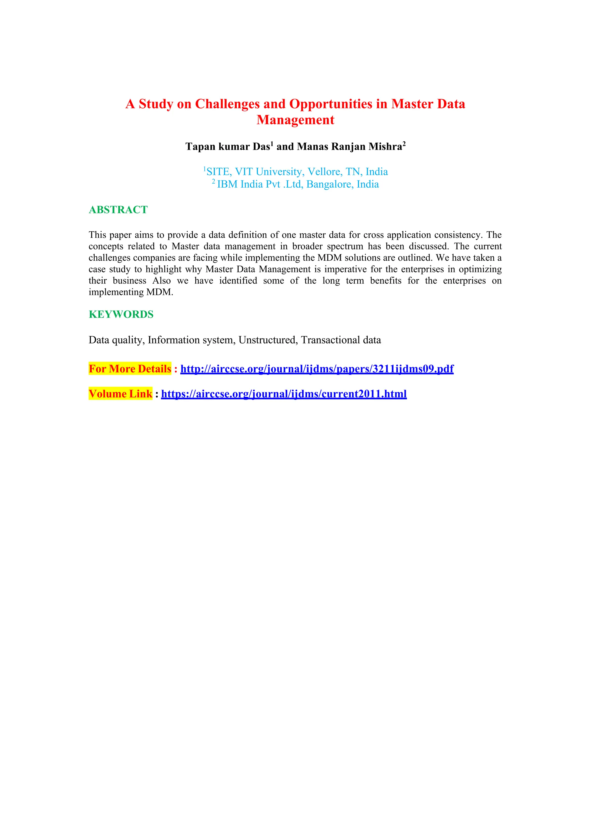 A Study on Challenges and Opportunities in Master Data
Management
Tapan kumar Das1
and Manas Ranjan Mishra2
1
SITE, VIT University, Vellore, TN, India
2
IBM India Pvt .Ltd, Bangalore, India
ABSTRACT
This paper aims to provide a data definition of one master data for cross application consistency. The
concepts related to Master data management in broader spectrum has been discussed. The current
challenges companies are facing while implementing the MDM solutions are outlined. We have taken a
case study to highlight why Master Data Management is imperative for the enterprises in optimizing
their business Also we have identified some of the long term benefits for the enterprises on
implementing MDM.
KEYWORDS
Data quality, Information system, Unstructured, Transactional data
For More Details : http://airccse.org/journal/ijdms/papers/3211ijdms09.pdf
Volume Link : https://airccse.org/journal/ijdms/current2011.html
 